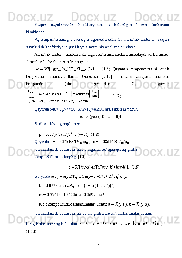 Yuqori   suyultiruvchi   koeffitsiyentni   z   keltirilgan   bosim   funksiyasi
hisoblanadi.
Р
кр,  temperaturaning Т
кр  va og’ir uglevodorodlar С
5+  atsentrik faktor ω. Yuqori
suyultirish koeffitsiyenti grafik yoki taxminiy analizda aniqlaydi.
Atsentrik faktor – markazlashmagan tortishish kuchini hisoblaydi va Edmister
formulasi bo’yicha hisob-kitob qiladi.
   = 3/7[ lg(p
кр   /p
ст )/(T
кр   /T
кип -1)]-1, (1.6)   Qaynash   temperaturasini   kritik
temperatura   munosabatlarini   Gurevich   [9,10]   formulasi   aniqlash   mumkin
bo’lganda   (shu   jumladan   С
7   gacha)
(1.7)
Qayerda 540≤Т
кр ≤775К, 372≤Т
кр ≤625К, aralashtirish uchun 
 =   (y
i 
i ),  0<  
i  < 0,4 .
Redlix – Kvong bog’lanishi.
р = R Т/(v-b)-a/[T 0.5 
v (v+b)],  (1.8)
Qayerda  a = 0.4275 R 2 
T 2,5
кр  /р
кр ;   в = 0.08664 R T
кр /р
кр .
Harakatlanish doirasi kritik holatgacha bo’lgan quruq gazlar .
Teng –Robinson tengligi   [10, 11] . 
p = RT/(v-b)-a(T)/[v(v+b)+b(v-b)]. (1.9)
        Bu yerda  а(T) = a
kp   (T
пр ,  ); a
kp  = 0.45724 R 2 
T
kp 2
/P
kp ; 
b = 0.0778 R T
kp  /P
kp ;    = {1+m (1-T
пр 0.5
)} 2
;
m  = 0.37464+1.54226    -0.26992     2
.
Ko’pkomponentlik aralashmalari uchun  а  =   (y
i  a
i ); b =    (y
i  b
i ).
Harakatlanish doirasi kritik doira, gazkondensat aralashmalar uchun.
Peng-Robinsonning   holatidan:  , 
(1.10)  
16 