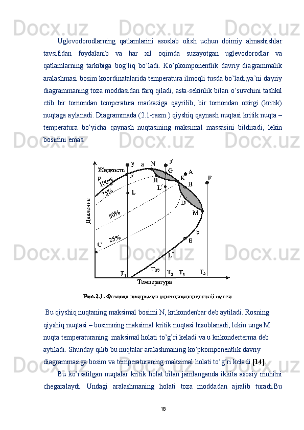 Uglevodorodlarning   qatlamlarini   asoslab   olish   uchun   doimiy   almashishlar
tavsifidan   foydalanib   va   har   xil   oqimda   suzayotgan   uglevodorodlar   va
qatlamlarning   tarkibiga   bog’liq   bо’ladi.   Kо’pkomponentlik   davriy   diagrammalik
aralashmasi bosim koordinatalarida temperatura ilmoqli tusda bо’ladi,ya’ni dayriy
diagrammaning toza moddasidan farq qiladi, asta-sekinlik bilan о’suvchini tashkil
etib   bir   tomondan   temperatura   markaziga   qayrilib,   bir   tomondan   oxirgi   (kritik)
nuqtaga aylanadi. Diagrammada (2.1-rasm.) qiyshiq qaynash nuqtasi kritik nuqta –
temperatura   bо’yicha   qaynash   nuqtasining   maksimal   massasini   bildiradi,   lekin
bosimni emas.
  
  Bu qiyshiq nuqtaning maksimal bosimi N, krikondenbar deb aytiladi. Rosning 
qiyshiq nuqtasi – bosimning maksimal kritik nuqtasi hisoblanadi, lekin unga M 
nuqta temperaturaning  maksimal holati tо’g’ri keladi va u krikonderterma deb 
aytiladi. Shunday qilib bu nuqtalar aralashmaning kо’pkomponentlik davriy 
diagrammasiga bosim va temperaturaning maksimal holati tо’g’ri keladi  [14] .
Bu kо’rsatilgan nuqtalar kritik holat bilan jamlanganda ikkita asosiy muhitni
chegaralaydi.   Undagi   aralashmaning   holati   toza   moddadan   ajralib   turadi.Bu
18 