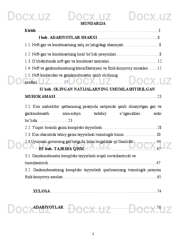 M UNDARIJA
Kirish  ….……. …… …… ……………..……………………………….…...... ... . .... 3
I  bob. ADABIYOTLAR SHARXI .......................................................... .. .8
1.1. Neft-gaz va kondensatning xalq xo’jaligidagi ahamiyati...................................8
1.2.  Neft-gaz va kondensatning hosil bo’lish jarayonlari ..........................................8
1.3.  O’zbekistonda neft-gaz va kondensat zaxiralari ...............................................12
1.4. Neft va gazkondensatning klassifikatsiyasi  va  fizik-kimyoviy xossa la ri.........12
1.5.  Neft konlaridan va gazokondensatni qazib olishning 
asoslari ..... .. .................. . 17
II   bob . OLINGAN NATIJALARNING UMUMLASHTIRILGAN
MUHOKAMASI ................................................................................................. . . . 2 3
2.1.   Kon   mahsuldor   qatlamining   pasayishi   natijasida   qazib   olinayotgan   gaz   va
gazkondensatli   xom-ashyo   tarkibiy   o’zgarishlari   sodir
bo’lishi............ ..................23
2.2. Yuqori bosimli gazni kompleks tayyorlash........................ ....... ..................... . . 28
2.3. Kon sharoitida tabiiy gazni tayyorlash texnologik tizimi...... ........ ..................30
2.4.Uyurmali quvurning gaz isitgichi bilan birgalikda qo’llanilishi............. ....... . . .4 4
III     bob . TAJRIBA QISM. ............................................... .. .....................47
3.1. Gazokondensatni kompleks tayyorlash   orqali  suvsizlantirish va 
tuzsizlantirish. .. . .. .................................................................................................... 47
3. 2 .   Gazkondensatning   kompleks   tayyorlash   qurilmasining   texnologik   jarayoni
fizik-kimyoviy asoslari......................................................................................... .. .6 5
XULOSA  ……………………...…....……………………. ............................74
ADABIYOTLAR ...........................................................................................76
2 