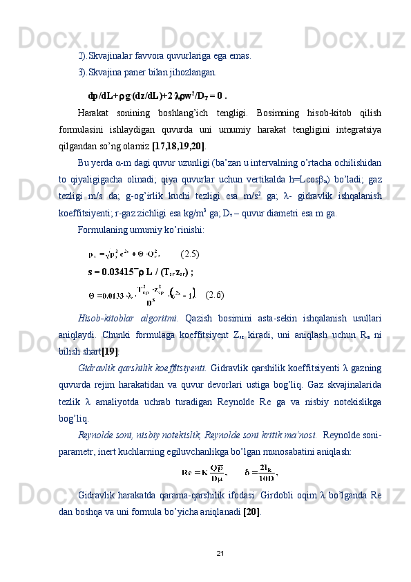 2).Skvajinalar favvora quvurlariga ega emas.
3).Skvajina paner bilan jihozlangan.
dp / dL +  .
g .
( dz / dL )+2 .
 w 2
/D
T  = 0 . 
Harakat   sonining   boshlang’ich   tengligi.   Bosimning   hisob-kitob   qilish
formulasini   ishlaydigan   quvurda   uni   umumiy   harakat   tengligini   integratsiya
qilgandan sо’ng olamiz  [17,18,19,20] . 
Bu yerda α-m dagi quvur uzunligi (ba’zan u intervalning о’rtacha ochilishidan
to   qiyaligigacha   olinadi;   qiya   quvurlar   uchun   vertikalda   h=Lcosβ
n )   bо’ladi;   gaz
tezligi   m/s   da;   g-og’irlik   kuchi   tezligi   esa   m/s 2
  ga;   λ-   gidravlik   ishqalanish
koeffitsiyenti; r-gaz zichligi esa kg/m 3
 ga; D
t  – quvur diametri esa m ga.
Formulaning umumiy kо’rinishi:
  (2.5)
s = 0.03415   L / (T
sr .
z
sr )   ;  
.  (2.6)
Hisob-kitoblar   algoritmi.   Qazish   bosimini   asta-sekin   ishqalanish   usullari
aniqlaydi.   Chunki   formulaga   koeffitsiyent   Ζ
sr   kiradi,   uni   aniqlash   uchun   R
z   ni
bilish shart [19] .
Gidravlik qarshilik koeffitsiyenti.   Gidravlik qarshilik koeffitsiyenti λ gazning
quvurda   rejim   harakatidan   va   quvur   devorlari   ustiga   bog’liq.   Gaz   skvajinalarida
tezlik   λ   amaliyotda   uchrab   turadigan   Reynolde   Re   ga   va   nisbiy   notekislikga
bog’liq.
Reynolde soni, nisbiy notekislik, Reynolde soni kritik ma’nosi.   Reynolde soni-
parametr, inert kuchlarning egiluvchanlikga bо’lgan munosabatini aniqlash:
Gidravlik   harakatda   qarama-qarshilik   ifodasi.   Girdobli   oqim   λ   bо’lganda   Re
dan boshqa va uni formula bо’yicha aniqlanadi  [20] .
21 