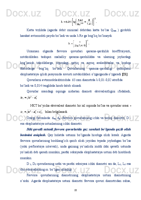 Katta   tezlikda   (agarda   debit   minimal   debitdan   katta   bо’lsa   Q
min   )   girdobli
harakat avtomodeli paydo bо’ladi va unda λ Re ga bog’liq bо’lmaydi.
Umuman   olganda   favvora   quvurlari   qarama-qarshilik   koeffitsiyenti,
notekislikdan   tashqari   mahalliy   qarama-qarshilikka   va   ularning   joylardagi
bog’lanish   tekisliklarga,   oqimdagi   qattiq   va   suyuq   aralashmalar   va   boshqa
faktorlarga   bog’liq   bо’ladi.   Quvurlarning   qarama-qarshiligi   quduqlarni
ekspluatatsiya qilish jarayonida suvusti notekisliklari о’zgarganda о’zgaradi  [21] .
Quvurlarni avtomodelashtirishda  63 mm diametrda λ 0,01-0,02 atrofida 
bо’ladi va 0,014 tenglikda hisob-kitob olinadi.
Quvurlar   orasidagi   oqimga   nisbatan   diametr   ekvivalentligini   ifodalash;
NKT bо’yicha ekvivalent diametri bir xil oqimda bо’lsa va quvurlar orasi 
  bilan  belgilanadi.
Oxirgi formulada: d
vn , d
n  –favvora quvurlarining ichki va tashqi diametri;   D   -
esa ekspluatatsiya ustunlarining ichki diametri .  
Ikki qavatli ustunli favvora quvurlarida gaz xarakati bо’lganda qazib olish
bosimini   aniqlash.   Qay   holatda   ustunni   bо’lganda   hisobga   olish   kerak.   Agarda
favvora   quvurlarining   boshlang’ich   qazib   olish   joyidan   tepada   joylashgan   bо’lsa
(yoki   perforatsiya   intervali),   unda   gazning   yо’nalishi   xuddi   ikki   qavatli   ustunda
yо’nalish deb qarash mumkin, pastki seksiyada ekspluatatsiya ustuni deb hisoblash
mumkin.
D 
1 , D
2 -quvurlarning ustki va pastki seksiyasi ichki diametri sm da; L
1 , L
2 -esa
shu seksiyalarning m. bо’lgan uzunligi.
Favvora   quvurlarining   diametrining   ekspluatatsiya   ustuni   diametrining
о’sishi.   Agarda   ekspluatatsiya   ustuni   diametri   favvora   quvuri   diametridan   oshsa,
22 