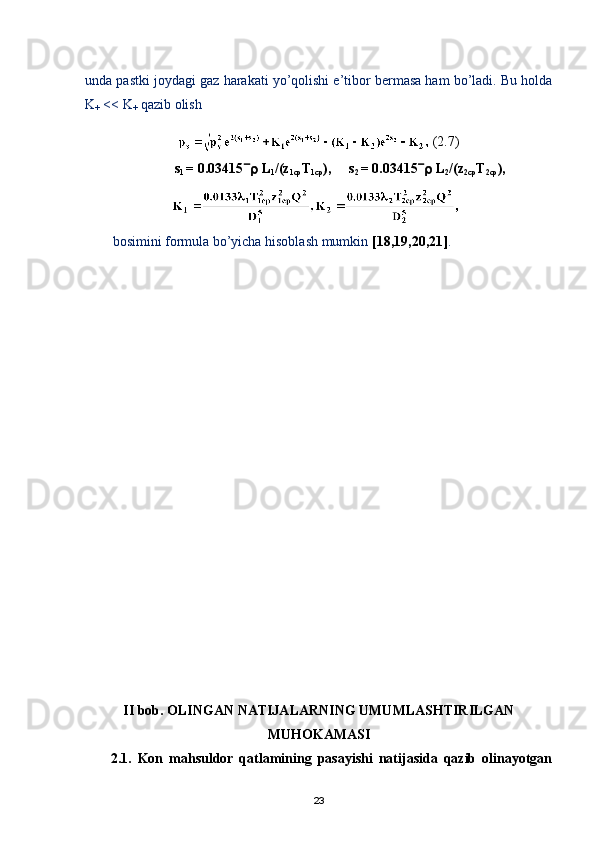 unda pastki joydagi gaz harakati yо’qolishi e’tibor bermasa ham bо’ladi. Bu holda
K
+  << K
+  qazib olish
 (2.7)
s
1  = 0.03415   L
1 /(z
1cp T
1cp ),     s
2  = 0.03415   L
2 /(z
2cp T
2cp ),
bosimini formula bо’yicha hisoblash mumkin  [18,19,20,21] .
II  bob . OLINGAN NATIJALARNING UMUMLASHTIRILGAN
MUHOKAMASI
2.1.   Kon   mahsuldor   qatlamining   pasayishi   natijasida   qazib   olinayotgan
23 