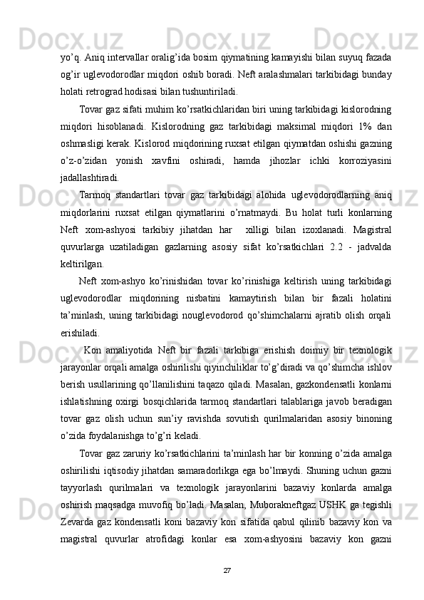 yо’q. Aniq intervallar oralig’ida bosim qiymatining kamayishi bilan suyuq fazada
og’ir uglevodorodlar miqdori oshib boradi. Neft aralashmalari tarkibidagi bunday
holati retrograd hodisasi bilan tushuntiriladi.
Tovar gaz sifati muhim kо’rsatkichlaridan biri uning tarkibidagi kislorodning
miqdori   hisoblanadi.   Kislorodning   gaz   tarkibidagi   maksimal   miqdori   1%   dan
oshmasligi kerak. Kislorod miqdorining ruxsat etilgan qiymatdan oshishi gazning
о’z-о’zidan   yonish   xavfini   oshiradi,   hamda   jihozlar   ichki   korroziyasini
jadallashtiradi.
Tarmoq   standartlari   tovar   gaz   tarkibidagi   alohida   uglevodorodlarning   aniq
miqdorlarini   ruxsat   etilgan   qiymatlarini   о’rnatmaydi.   Bu   holat   turli   konlarning
Neft   xom-ashyosi   tarkibiy   jihatdan   har     xilligi   bilan   izoxlanadi.   Magistral
quvurlarga   uzatiladigan   gazlarning   asosiy   sifat   kо’rsatkichlari   2.2   -   jadvalda
keltirilgan.
Neft   xom-ashyo   kо’rinishidan   tovar   kо’rinishiga   keltirish   uning   tarkibidagi
uglevodorodlar   miqdorining   nisbatini   kamaytirish   bilan   bir   fazali   holatini
ta’minlash,   uning   tarkibidagi   nouglevodorod   qо’shimchalarni   ajratib   olish   orqali
erishiladi.
  Kon   amaliyotida   Neft   bir   fazali   tarkibiga   erishish   doimiy   bir   texnologik
jarayonlar orqali amalga oshirilishi qiyinchiliklar tо’g’diradi va qо’shimcha ishlov
berish usullarining qо’llanilishini taqazo qiladi. Masalan, gazkondensatli  konlarni
ishlatishning   oxirgi   bosqichlarida   tarmoq   standartlari   talablariga   javob   beradigan
tovar   gaz   olish   uchun   sun’iy   ravishda   sovutish   qurilmalaridan   asosiy   binoning
о’zida foydalanishga tо’g’ri keladi. 
Tovar gaz zaruriy kо’rsatkichlarini ta’minlash har bir konning о’zida amalga
oshirilishi iqtisodiy jihatdan samaradorlikga ega bо’lmaydi. Shuning uchun gazni
tayyorlash   qurilmalari   va   texnologik   jarayonlarini   bazaviy   konlarda   amalga
oshirish maqsadga  muvofiq bо’ladi. Masalan,  Muborakneftgaz USHK ga tegishli
Zevarda   gaz   kondensatli   koni   bazaviy   kon   sifatida   qabul   qilinib   bazaviy   kon   va
magistral   quvurlar   atrofidagi   konlar   esa   xom-ashyosini   bazaviy   kon   gazni
27 