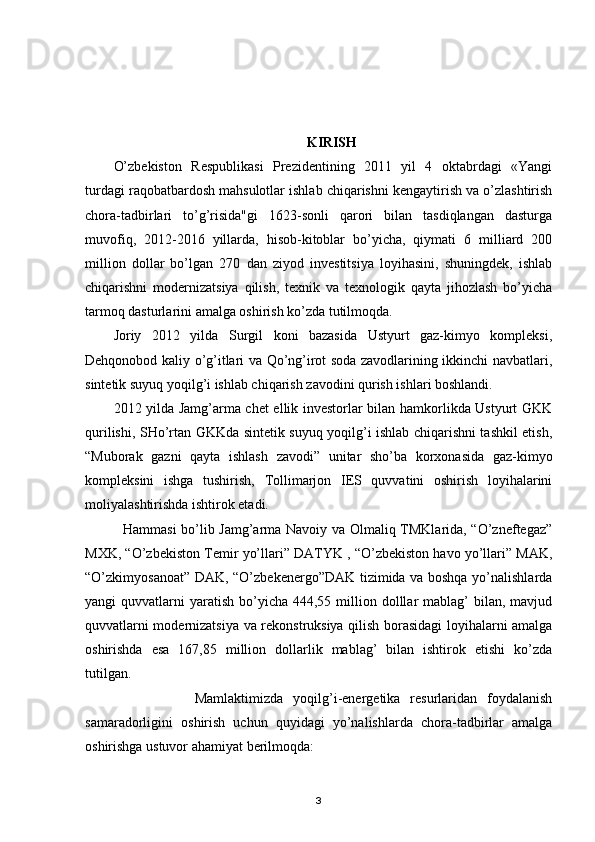 KIRISH
O’zbekiston   Respublikasi   Prezidentining   2011   yil   4   oktabrdagi   «Yangi
turdagi raqobatbardosh mahsulotlar ishlab chiqarishni kengaytirish va o’zlashtirish
chora-tadbirlari   to’g’risida"gi   1623-sonli   qarori   bilan   tasdiqlangan   dasturga
muvofiq,   2012-2016   yillarda,   hisob-kitoblar   bo’yicha,   qiymati   6   milliard   200
million   dollar   bo’lgan   270   dan   ziyod   investitsiya   loyihasini,   shuningdek,   ishlab
chiqarishni   modernizatsiya   qilish,   texnik   va   texnologik   qayta   jihozlash   bo’yicha
tarmoq dasturlarini amalga oshirish ko’zda tutilmoqda. 
Joriy   2012   yilda   Surgil   koni   bazasida   Ustyurt   gaz-kimyo   kompleksi,
Dehqonobod kaliy o’g’itlari va Qo’ng’irot soda zavodlarining ikkinchi navbatlari,
sintetik suyuq yoqilg’i ishlab chiqarish zavodini qurish ishlari boshlandi. 
2012 yilda Jamg’arma chet ellik investorlar bilan hamkorlikda Ustyurt GKK
qurilishi, SHo’rtan GKKda sintetik suyuq yoqilg’i ishlab chiqarishni tashkil etish,
“Muborak   gazni   qayta   ishlash   zavodi”   unitar   sho’ba   korxonasida   gaz-kimyo
kompleksini   ishga   tushirish,   Tollimarjon   IES   quvvatini   oshirish   loyihalarini
moliyalashtirishda ishtirok etadi.
    Hammasi bo’lib Jamg’arma Navoiy va Olmaliq TMKlarida, “O’zneftegaz”
MXK, “O’zbekiston Temir yo’llari” DATYK , “O’zbekiston havo yo’llari” MAK,
“O’zkimyosanoat” DAK, “O’zbekenergo”DAK tizimida va boshqa yo’nalishlarda
yangi  quvvatlarni   yaratish  bo’yicha  444,55 million dolllar  mablag’  bilan,  mavjud
quvvatlarni modernizatsiya va rekonstruksiya qilish borasidagi loyihalarni amalga
oshirishda   esa   167,85   million   dollarlik   mablag’   bilan   ishtirok   etishi   ko’zda
tutilgan.
                      Mamlaktimizda   yoqilg’i-energetika   resurlaridan   foydalanish
samaradorligini   oshirish   uchun   quyidagi   yo’nalishlarda   chora-tadbirlar   amalga
oshirishga ustuvor ahamiyat berilmoqda: 
3 