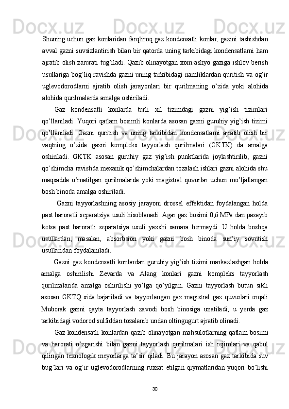 Shuning uchun gaz konlaridan farqliroq gaz kondensatli konlar, gazini tashishdan
avval gazni suvsizlantirish bilan bir qatorda uning tarkibidagi kondensatlarni ham
ajratib olish zarurati tug’iladi. Qazib olinayotgan xom-ashyo gaziga ishlov berish
usullariga bog’liq ravishda gazni uning tarkibidagi namliklardan quritish va og’ir
uglevodorodlarni   ajratib   olish   jarayonlari   bir   qurilmaning   о’zida   yoki   alohida
alohida qurilmalarda amalga oshiriladi.
Gaz   kondensatli   konlarda   turli   xil   tizimdagi   gazni   yig’ish   tizimlari
qо’llaniladi.   Yuqori   qatlam   bosimli   konlarda  asosan   gazni   guruhiy  yig’ish   tizimi
qо’llaniladi.   Gazni   quritish   va   uning   tarkibidan   kondensatlarni   ajratib   olish   bir
vaqtning   о’zida   gazni   kompleks   tayyorlash   qurilmalari   (GKTK)   da   amalga
oshiriladi.   GKTK   asosan   guruhiy   gaz   yig’ish   punktlarida   joylashtirilib,   gazni
qо’shimcha ravishda mexanik qо’shimchalardan tozalash ishlari gazni alohida shu
maqsadda   о’rnatilgan   qurilmalarda   yoki   magistral   quvurlar   uchun   mо’ljallangan
bosh binoda amalga oshiriladi.
  Gazni   tayyorlashning   asosiy   jarayoni   drossel   effekt i dan   foydalangan   holda
past haroratli separatsiya usuli hisoblanadi. Agar gaz bosimi 0,6 MPa dan pasayib
ketsa   past   haroratli   separatsiya   usuli   yaxshi   samara   bermaydi.   U   holda   boshqa
usullardan,   masalan,   abso r bsion   yoki   gazni   bosh   binoda   sun’iy   sovutish
usullaridan foydalaniladi. 
Gazni  gaz kondensatli  konlardan guruhiy yig’ish tizimi  markazlashgan holda
amalga   oshirilishi   Zevarda   va   Alang   konlari   gazni   kompleks   tayyorlash
qurilmalarida   amalga   oshirilishi   yо’lga   qо’yilgan.   Gazni   tayyorlash   butun   sikli
asosan   GKTQ   sida   bajariladi   va   tayyorlangan   gaz   magistral   gaz   quvurlari   orqali
Muborak   gazni   qayta   tayyorlash   zavodi   bosh   binosiga   uzatiladi,   u   yerda   gaz
tarkibidagi vodorod sulfiddan tozalanib undan oltingugurt ajratib olinadi.
Gaz kondensatli  konlardan  qazib olinayotgan mahsulotlarning qatlam  bosimi
va   harorati   о’zgarishi   bilan   gazni   tayyorlash   qurilmalari   ish   rejimlari   va   qabul
qilingan texnologik meyorlarga ta’sir  qiladi. Bu jarayon asosan  gaz tarkibida suv
bug’lari   va   og’ir   uglevodorodlarning   ruxsat   etilgan   qiymatlaridan   yuqori   bо’lishi
30 
