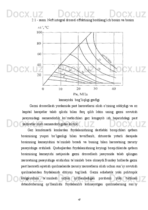 2.1 - rasm. Neft   integral drossel effektining boshlang’ich bosim va bosim
kamayishi  bog’liqligi grafigi
  Gazni drossellash yordamida past haroratlarni olish о’zining oddiyligi va oz
kapital   harajatlar   talab   qilishi   bilan   farq   qilib   lekin   uning   gazni   sovutish
jarayonidagi   samaradorlik   kо’rsatkichlari   gaz   kengayib   ish   bajarishdagi   past
xaroratlar olish samaradorligidan kichik.
Gaz   kondensatli   konlardan   foydalanishning   dastlabki   bosqichlari   qatlam
bosimining   yuqori   bо’lganligi   bilan   tavsiflanib,   shtuserda   yetarli   darajada
bosimning   kamayishini   ta’minlab   beradi   va   buning   bilan   haroratning   zaruriy
pasayishiga   ershiladi.   Quduqlardan   foydalanishning   keyingi   bosqichlarida   qatlam
bosimining   kamayishi   natijasida   gazni   drossellash   jarayonida   talab   qilingan
xaroratning   pasayishiga   erishishni   ta’minlab   bera   olmaydi.Bunday   hollarda   gazni
past haroratli ajratish qurilmalarida zaruriy xaroratlarni olish uchun sun’iy sovutish
qurilmalaridan   foydalanish   ehtiyoji   tug’iladi.   Gazni   adiabatik   yoki   politropik
kengayishini   ta’minlash   uchun   qо’llaniladigan   porshenli   yoki   turbinali
detanderlarning   qо’llanilishi   foydalanilib   kelinayotgan   qurilmalarning   sun’iy
47