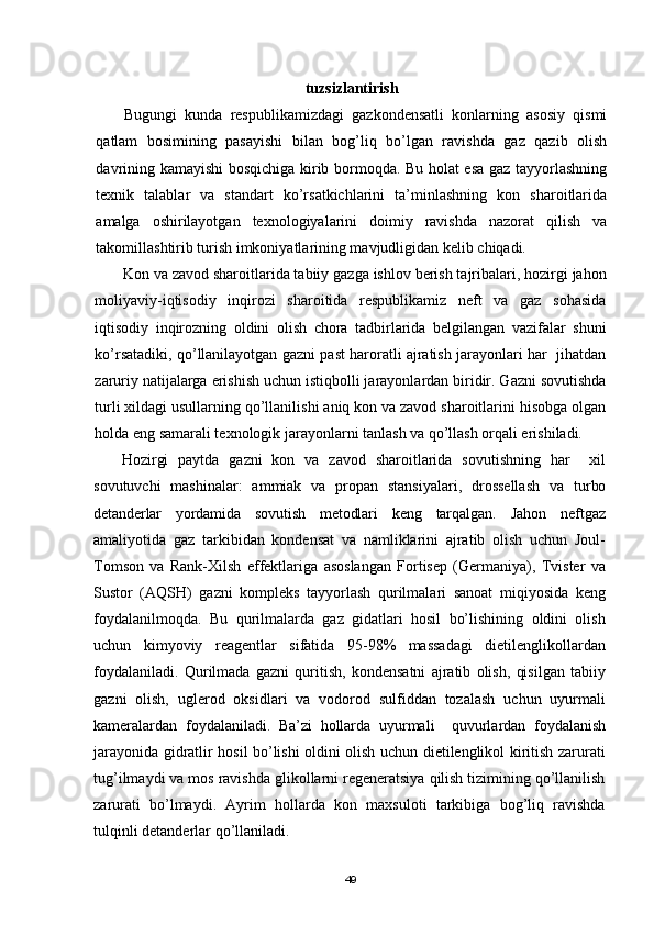 tuzsizlantirish
Bugungi   kunda   respublikamizdagi   gazkondensatli   konlarning   asosiy   qismi
qatlam   bosimining   pasayishi   bilan   bog’liq   bо’lgan   ravishda   gaz   qazib   olish
davrining kamayishi bosqichiga kirib bormoqda. Bu holat esa gaz tayyorlashning
texnik   talablar   va   standart   kо’rsatkichlarini   ta’minlashning   kon   sharoitlarida
amalga   oshirilayotgan   texnologiyalarini   doimiy   ravishda   nazorat   qilish   va
takomillashtirib turish imkoniyatlarining mavjudligidan kelib chiqadi.
Kon va zavod sharoitlarida tabiiy gazga ishlov berish tajribalari, hozirgi jahon
moliyaviy-iqtisodiy   inqirozi   sharoitida   respublikamiz   neft   va   gaz   sohasida
iqtisodiy   inqirozning   oldini   olish   chora   tadbirlarida   belgilangan   vazifalar   shuni
kо’rsatadiki, qо’llanilayotgan gazni past haroratli ajratish jarayonlari har  jihatdan
zaruriy natijalarga erishish uchun istiqbolli jarayonlardan biridir. Gazni sovutishda
turli xildagi usullarning qо’llanilishi aniq kon va zavod sharoitlarini hisobga olgan
holda eng samarali texnologik jarayonlarni tanlash va qо’llash orqali erishiladi.
Hozirgi   paytda   gazni   kon   va   zavod   sharoitlarida   sovutishning   har     xil
sovutuvchi   mashinalar:   ammiak   va   propan   stansiyalari,   drossellash   va   turbo
detanderlar   yordamida   sovutish   metodlari   keng   tarqalgan.   Jahon   neftgaz
amaliyotida   gaz   tarkibidan   kondensat   va   namliklarini   ajratib   olish   uchun   Joul-
Tomson   va   Rank-Xilsh   effektlariga   asoslangan   Fortisep   (Germaniya),   Tvister   va
Sustor   (AQSH)   gazni   kompleks   tayyorlash   qurilmalari   sanoat   miqiyosida   keng
foydalanilmoqda.   Bu   qurilmalarda   gaz   gidatlari   hosil   bо’lishining   oldini   olish
uchun   kimyoviy   reagentlar   sifatida   95-98%   massadagi   dietilenglikollardan
foydalaniladi.   Qurilmada   gazni   quritish,   kondensatni   ajratib   olish,   qisilgan   tabiiy
gazni   olish,   uglerod   oksidlari   va   vodorod   sulfiddan   tozalash   uchun   uyurmali
kameralardan   foydalaniladi.   Ba’zi   hollarda   uyurmali     quvurlardan   foydalanish
jarayonida gidratlir hosil bо’lishi oldini olish uchun dietilenglikol kiritish zarurati
tug’ilmaydi va mos ravishda glikollarni regeneratsiya qilish tizimining qо’llanilish
zarurati   bо’lmaydi.   Ayrim   hollarda   kon   maxsuloti   tarkibiga   bog’liq   ravishda
tulqinli detanderlar qо’llaniladi.
49 