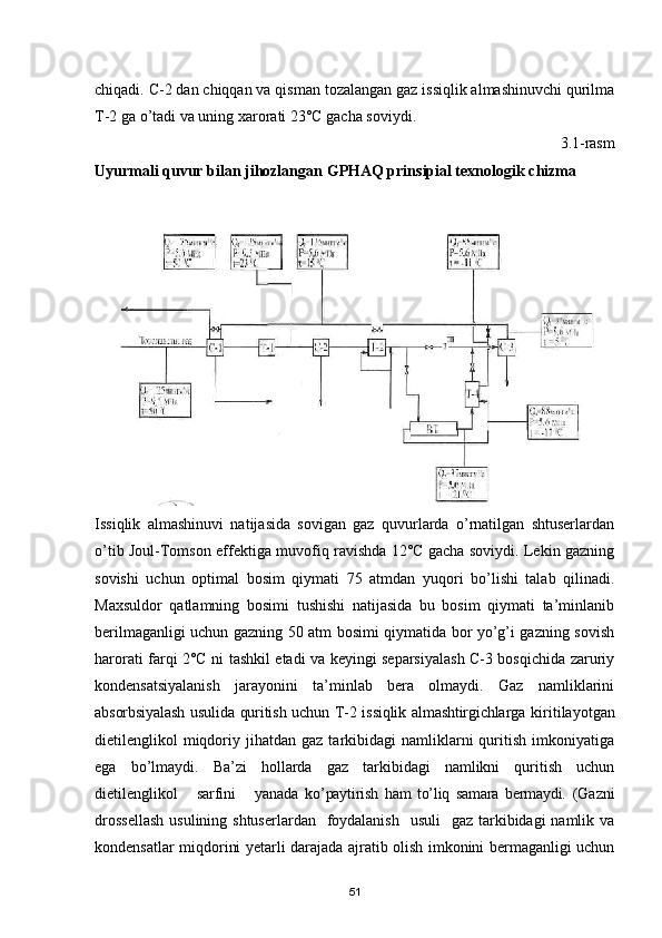 chiqadi. С-2 dan chiqqan va qisman tozalangan gaz issiqlik almashinuvchi qurilma
T-2 ga о’tadi va uning xarorati 23°С gacha soviydi.
3.1-rasm
Uyurmali quvur bilan jihozlangan  G PHAQ prinsipial texnologik  chizma
Issiqlik   almashinuvi   natijasida   sovigan   gaz   quvurlarda   о’rnatilgan   shtuserlardan
о’tib Joul-Tomson effektiga muvofiq ravishda 12°С gacha soviydi. Lekin gazning
sovishi   uchun   optimal   bosim   qiymati   75   atmdan   yuqori   bо’lishi   talab   qilinadi.
Maxsuldor   qatlamning   bosimi   tushishi   natijasida   bu   bosim   qiymati   ta’minlanib
berilmaganligi uchun gazning 50 atm bosimi qiymatida bor yо’g’i gazning sovish
harorati farqi 2°С ni tashkil etadi va keyingi separsiyalash С-3 bosqichida zaruriy
kondensatsiyalanish   jarayonini   ta’minlab   bera   olmaydi.   Gaz   namliklarini
absorbsiyalash usulida quritish uchun T-2 issiqlik almashtirgichlarga   kiritilayotgan
dietilenglikol   miqdoriy  jihatdan  gaz  tarkibidagi   namliklarni  quritish  imkoniyatiga
ega   bо’lmaydi.   Ba’zi   hollarda   gaz   tarkibidagi   namlikni   quritish   uchun
dietilenglikol       sarfini       yanada   kо’paytirish   ham   tо’liq   samara   bermaydi.   (Gazni
drossellash  usulining shtuserlardan    foydalanish    usuli    gaz  tarkibidagi  namlik va
kondensatlar miqdorini yetarli darajada ajratib olish imkonini bermaganligi uchun
51 