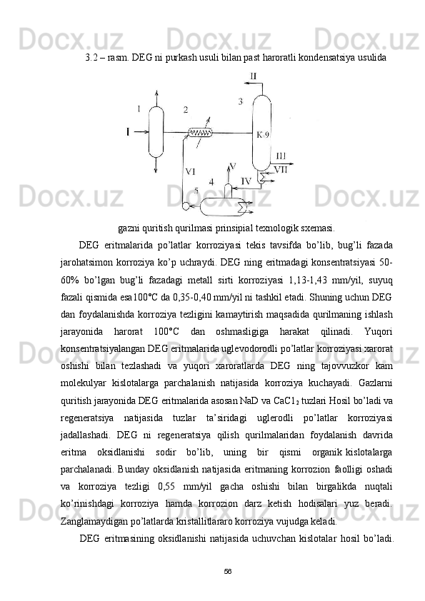 3.2 – rasm. DEG ni purkash usuli bilan past haroratli kondensatsiya usulida
gazni quritish qurilmasi prinsipial texnologik sxemasi.
DEG   eritmalarida   pо’latlar   korroziyasi   tekis   tavsifda   bо’lib,   bug’li   fazada
jarohatsimon korroziya kо’p uchraydi. DEG ning eritmadagi konsentratsiyasi  50-
60%   bо’lgan   bug’li   fazadagi   metall   sirti   korroziyasi   1,13-1,43   mm/yil,   suyuq
fazali qismida esa100°С da 0,35-0,40 mm/yil ni tashkil etadi. Shuning uchun DEG
dan foydalanishda korroziya tezligini kamaytirish maqsadida qurilmaning ishlash
jarayonida   harorat   100°С   dan   oshmasligiga   harakat   qilinadi.   Yuqori
konsentratsiyalangan DEG eritmalarida uglevodorodli pо’latlar korroziyasi xarorat
oshishi   bilan   tezlashadi   va   yuqori   xaroratlarda   DEG   ning   tajovvuzkor   kam
molekulyar   kislotalarga   parchalanish   natijasida   korroziya   kuchayadi.   Gazlarni
quritish  jarayonida DEG eritmalarida asosan NaD va CaC1
2  tuzlari Hosil bо’ladi va
regeneratsiya   natijasida   tuzlar   ta’siridagi   uglerodli   pо’latlar   korroziyasi
jadallashadi.   DEG   ni   regeneratsiya   qilish   qurilmalaridan   foydalanish   davrida
eritma      oksidlanishi      sodir      bо’lib,      uning      bir      qismi      organik  kislotalarga
parchalanadi.   Bunday   oksidlanish   natijasida   eritmaning   korrozion   faolligi   oshadi
va   korroziya   tezligi   0,55   mm/yil   gacha   oshishi   bilan   birgalikda   nuqtali
kо’rinishdagi   korroziya   hamda   korrozion   darz   ketish   hodisalari   yuz   beradi.
Zanglamaydigan pо’latlarda kristallitlararo korroziya vujudga keladi.
DEG   eritmasining   oksidlanishi   natijasida   uchuvchan   kislotalar   hosil   bо’ladi.
56 