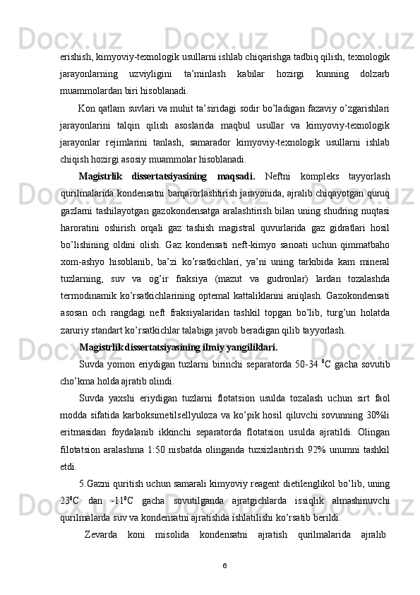 erishish, kimyoviy-texnologik usullarni ishlab chiqarishga tadbiq qilish, texnologik
jarayonlarning   uzviyligini   ta’minlash   kabilar   hozirgi   kunning   dolzarb
muammolardan biri hisoblanadi.
Kon qatlam suvlari va muhit ta’siridagi sodir bo’ladigan fazaviy o’zgarishlari
jarayonlarini   talqin   qilish   asoslarida   maqbul   usullar   va   kimyoviy-texnologik
jarayonlar   rejimlarini   tanlash,   samarador   kimyoviy-texnologik   usullarni   ishlab
chiqish hozirgi asosiy muammolar hisoblanadi.
Magistrlik   dissertatsiyasining   maqsadi.   Neftni   kompleks   tayyorlash
qurilmalarida kondensatni barqarorlashtirish jarayonida, ajralib chiqayotgan quruq
gazlarni tashilayotgan gazokondensatga aralashtirish bilan uning shudring nuqtasi
haroratini   oshirish   orqali   gaz   tashish   magistral   quvurlarida   gaz   gidratlari   hosil
bo’lishining   oldini   olish.   Gaz   kondensati   neft-kimyo   sanoati   uchun   qimmatbaho
xom-ashyo   hisoblanib,   ba’zi   ko’rsatkichlari,   ya’ni   uning   tarkibida   kam   mineral
tuzlarning,   suv   va   og’ir   fraksiya   (mazut   va   gudronlar)   lardan   tozalashda
termodinamik ko’rsatkichlarining  optemal  kattaliklarini  aniqlash.  Gazokondensati
asosan   och   rangdagi   neft   fraksiyalaridan   tashkil   topgan   bo’lib,   turg’un   holatda
zaruriy standart ko’rsatkichlar talabiga javob beradigan qilib tayyorlash.
Magistrlik dissertatsiyasining i lmiy yangiliklari. 
Suvda yomon eriydigan tuzlarni  birinchi separatorda 50-34   0
C gacha sovutib
cho’kma holda ajratib olindi. 
Suvda   yaxshi   eriydigan   tuzlarni   flotatsion   usulda   tozalash   uchun   sirt   faol
modda sifatida  karboksimetilsellyuloza  va  ko’pik  hosil   qiluvchi  sovunning  30%li
eritmasidan   foydalanib   ikkinchi   separatorda   flotatsion   usulda   ajratildi.   Olingan
filotatsion   aralashma   1:50   nisbatda   olinganda   tuzsizlantirish   92%   unumni   tashkil
etdi.
5.Gazni quritish uchun samarali kimyoviy reagent dietilenglikol bо’lib, uning
23 0
С   dan   -11 0
С   gacha   sovutilganda   ajratgichlarda   issiqlik   almashinuvchi
qurilmalarda suv va kondensatni ajratishda ishlatilishi ko’rsatib berildi.
Zevarda   koni   misolida   kondensatni   ajratish   qurilmalarida   ajralib
6