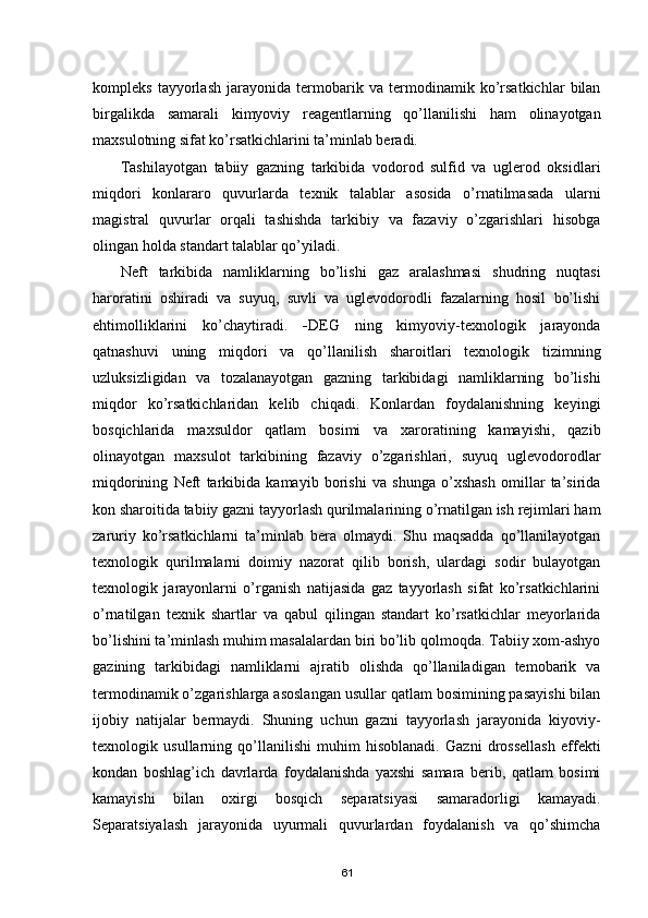 kompleks   tayyorlash   jarayonida   termobarik   va   termodinamik   kо’rsatkichlar   bilan
birgalikda   samarali   kimyoviy   reagentlarning   qо’llanilishi   ham   olinayotgan
maxsulotning sifat kо’rsatkichlarini ta’minlab beradi.
Tashilayotgan   tabiiy   gazning   tarkibida   vodorod   sulfid   va   uglerod   oksidlari
miqdori   konlararo   quvurlarda   texnik   talablar   asosida   о’rnatilmasada   ularni
magistral   quvurlar   orqali   tashishda   tarkibiy   va   fazaviy   о’zgarishlari   hisobga
olingan holda standart talablar qо’yiladi.
Neft   tarkibida   namliklarning   bо’lishi   gaz   aralashmasi   shudring   nuqtasi
haroratini   oshiradi   va   suyuq,   suvli   va   uglevodorodli   fazalarning   hosil   bо’lishi
ehtimolliklarini   kо’chaytiradi.   - DEG   ning   kimyoviy-texnologik   jarayonda
qatnashuvi   uning   miqdori   va   qо’llanilish   sharoitlari   texnologik   tizimning
uzluksizligidan   va   tozalanayotgan   gazning   tarkibidagi   namliklarning   bо’lishi
miqdor   kо’rsatkichlaridan   kelib   chiqadi.   Konlardan   foydalanishning   keyingi
bosqichlarida   maxsuldor   qatlam   bosimi   va   xaroratining   kamayishi,   qazib
olinayotgan   maxsulot   tarkibining   fazaviy   о’zgarishlari,   suyuq   uglevodorodlar
miqdorining   Neft   tarkibida   kamayib   borishi   va   shunga   о’xshash   omillar   ta’sirida
kon sharoitida tabiiy gazni tayyorlash qurilmalarining о’rnatilgan ish rejimlari ham
zaruriy   kо’rsatkichlarni   ta’minlab   bera   olmaydi.   Shu   maqsadda   qо’llanilayotgan
texnologik   qurilmalarni   doimiy   nazorat   qilib   borish,   ulardagi   sodir   bulayotgan
texnologik   jarayonlarni   о’rganish   natijasida   gaz   tayyorlash   sifat   kо’rsatkichlarini
о’rnatilgan   texnik   shartlar   va   qabul   qilingan   standart   kо’rsatkichlar   meyorlarida
bо’lishini ta’minlash muhim masalalardan biri bо’lib qolmoqda. Tabiiy xom-ashyo
gazining   tarkibidagi   namliklarni   ajratib   olishda   qо’llaniladigan   temobarik   va
termodinamik о’zgarishlarga asoslangan usullar qatlam bosimining pasayishi bilan
ijobiy   natijalar   bermaydi.   Shuning   uchun   gazni   tayyorlash   jarayonida   kiyoviy-
texnologik   usullarning   qо’llanilishi   muhim   hisoblanadi.   Gazni   drossellash   effekti
kondan   boshlag’ich   davrlarda   foydalanishda   yaxshi   samara   berib,   qatlam   bosimi
kamayishi   bilan   oxirgi   bosqich   separatsiyasi   samaradorligi   kamayadi.
Separatsiyalash   jarayonida   uyurmali   quvurlardan   foydalanish   va   qо’shimcha
61 