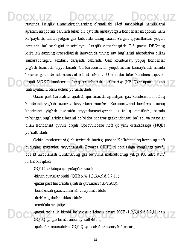 ravishda   issiqlik   almashtirgichlarning   о’rnatilishi   Neft   tarkibidagi   namliklarni
ajratish miqdorini oshirish bilan bir qatorda ajralayotgan kondensat miqdorini ham
kо’paytirib,   tashilayotgan   gaz   tarkibida   uning   ruxsat   etilgan   qiymatlardan   yuqori
darajada   bо’lmasligini   ta’minlaydi.   Issiqlik   almashtirgich   T-3   gacha   DEGning
kiritilish   gazning   drossellanish   jarayonida   uning   suv   bug’larini   absorbsiya   qilish
samaradorligini   sezilarli   darajada   oshiradi.   Gaz   kondensati   yopiq   kondensat
yig’ish   tuzimida   tayyorlanadi,   bu   karbonsuvlar   yuqotilishini   kamaytiradi   hamda
beqaror gazondensat  maxsulot  sifatida olinadi. U nasoslar  bilan kondensat  quvuri
orqali   MGKZ   kondensatni   barqarorlashtirish   qurilmasiga   (KBIQ)   propan   -   butan
fraksiyalarini olish uchun yо’naltiriladi.
Gazni   past   haroratida   ajratish   qurilmasida   ajratilgan   gaz   kondensatini   ochiq
kondensat   yig’ish   tuzimida   tayyorlash   mumkin.   Karbonsuvchil   kondensat   ochiq
kondensat   yig’ish   tuzimida   tayyorlanayotganida,   u   tо’liq   quritiladi,   hamda
tо’yingan bug’larining bosimi bо’yicha beqaror gazkondensati bо’ladi va nasoslar
bilan   kondensat   quvuri   orqali   Qorovulbozor   neft   qо’yish   estakadasiga   (NQE)
yо’naltiriladi.
Ochiq kondensat yig’ish tuzimida hozirgi paytda Kо’kdumaloq konining neft
quduqlari   maxsuloti   tayyorlanadi.   Zevarda   GKTQ   si   portlashga   yong’inga   xavfli
obe’kt   hisoblanadi   Qurilmaning   gaz   bо’yicha   mahsuldorligi   yiliga   9,0   mlrd.st.m 3
ni tashkil qiladi.
GQTK tarkibiga qо’yidagilar kiradi:
-kirish quvurlar bloki (QKB)-№ 1,2,3,4,5,6,8,9,11;
-gazni past haroratda ajratish qurilmasi (GPHAQ);
-kondensati gazsizlantirish va ajratish bloki;
-dietilenglikolni tiklash bloki;
-mash’ala xо’jaligi ;
-gazni   xо’jalik   hisobi   bо’yicha   о’lchash   tizimi   KQB-1,2,3,4,5,6,8,9,11   dan
GQTQ ga gaz kirish umumiy kollektori;
-quduqlar maxsulotini GQTQ ga uzatish umumiy kollektori;
62