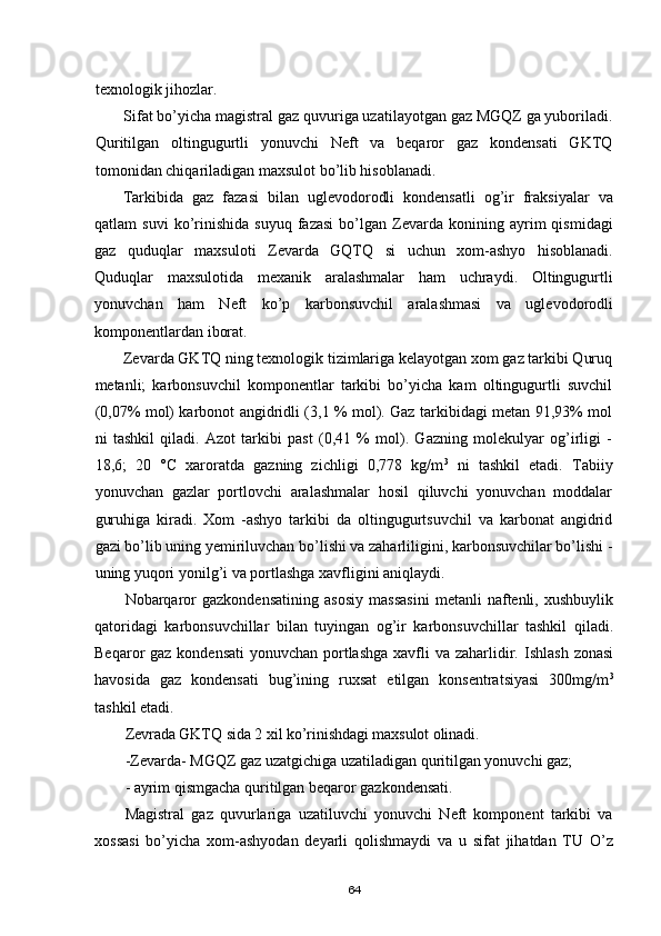 texnologik jihozlar.
Sifat bо’yicha magistr a l gaz quvuriga uzatilayotgan gaz MGQZ ga yuboriladi.
Quritilgan   oltingugurtli   yonuvchi   Neft   va   beqaror   gaz   kondensati   GKTQ
tomonidan chiqariladigan maxsulot bо’lib hisoblanadi.
Tarkibida   gaz   fazasi   bilan   uglevodorodli   kondensatli   og’ir   fraksiyalar   va
qatlam   suvi   kо’rinishida   suyuq   fazasi   bо’lgan   Zevarda   konining   ayrim   qismidagi
gaz   quduqlar   maxsuloti   Zevarda   GQTQ   si   uchun   xom-ashyo   hisoblanadi.
Quduqlar   maxsulotida   mexanik   aralashmalar   ham   uchraydi.   Oltingugurtli
yonuvchan   ham   Neft   kо’p   karbonsuvchil   aralashmasi   va   uglevodorodli
komponentlardan iborat.
Zevarda GKTQ ning texnologik tizimlariga kelayotgan xom gaz tarkibi Quruq
metanli;   karbonsuvchil   komponentlar   tarkibi   bо’yicha   kam   oltingugurtli   suvchil
(0,07% mol) karbonot angidridli (3,1 % mol). Gaz tarkibidagi metan 91,93% mol
ni   tashkil   qiladi.   Azot   tarkibi   past   (0,41   %   mol).   Gazning   molekulyar   og’irligi   -
18,6;   20   °С   xaroratda   gazning   zichligi   0,778   kg/m 3
  ni   tashkil   etadi.   Tabiiy
yonuvchan   gazlar   portlovchi   aralashmalar   hosil   qiluvchi   yonuvchan   moddalar
g uru h iga   kiradi.   Xom   -ashyo   tarkibi   da   oltingugurtsuvchil   va   karbonat   angidrid
gazi bо’lib uning yemiriluvchan bо’lishi va zaharliligini, karbonsuvchilar bо’lishi -
uning yuqori yonilg’i va portlashga xavfligini aniqlaydi.
Nobarqaror   gazkondensatining   asosiy   massasini   metanli   naftenli,   xushbuylik
qatoridagi   karbonsuvchillar   bilan   tuyingan   og’ir   karbonsuvchillar   tashkil   qiladi.
Beqaror gaz kondensati  yonuvchan portlashga  xavfli  va zaharlidir.   Ishlash zonasi
havosida   gaz   kondensati   bug’ining   ruxsat   etilgan   konsentratsiyasi   300mg/m 3
tashkil etadi.
Zevrada GKTQ sida 2 xil kо’rinishdagi maxsulot olinadi.
-Zevarda- MGQZ gaz uzatgichiga uzatiladigan quritilgan yonuvchi gaz;
- ayrim qismgacha quritilgan beqaror gazkondensati.
Magistral   gaz   quvurlariga   uzatiluvchi   yonuvchi   Neft   komponent   tarkibi   va
xossasi   bо’yicha   xom-ashyodan   deyarli   qolishmaydi   va   u   sifat   jihatdan   TU   О’z
64