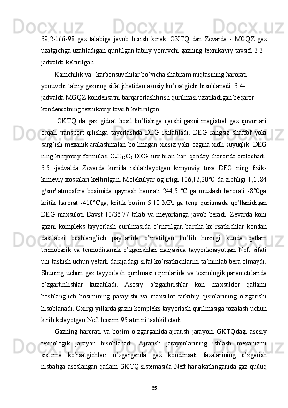 39,2-166-98   gaz   talabiga   javob   berish   kerak.   GKTQ   dan   Zevarda   -   MGQZ   gaz
uzatgichga uzatiladigan quritilgan tabiiy yonuvchi gazning texnikaviy tavsifi 3.3 -
jadvalda keltirilgan.
Kamchilik va   karbonsuvchilar bо’yicha shabnam nuqtasining harorati 
yonuvchi tabiiy gazning sifat jihatidan asosiy kо’rsatgichi hisoblanadi. 3.4-
jadvalda MGQZ kondensatni barqarorlashtirish qurilmasi uzatiladigan beqaror 
kondensatning texnikaviy tavsifi keltirilgan.
  GKTQ   da   gaz   gidrat   hosil   bо’lishiga   qarshi   gazni   magistral   gaz   quvurlari
orqali   transport   qilishga   tayorlashda   DEG   ishlatiladi.   DEG   rangsiz   shaffof   yoki
sarg’ish mexanik aralashmalari bо’lmagan xidsiz yoki   ozgina xidli suyuqlik. DEG
ning kimyoviy formulasi С
4 Н
10 O
3  DEG suv bilan  har  qanday sharoitda aralashadi.
3.5   -jadvalda   Zevarda   konida   ishlatilayotgan   kimyoviy   toza   DEG   ning   fizik-
kimeviy xossalari keltirilgan. Molekulyar og’irligi 106,12,20°С da zichligi 1,1184
g/sm 3  
atmosfera  bosimida   qaynash   harorati   244,5   °С   ga  muzlash   harorati   -8°Сga
kritik   harorat   -410°Сga,   kritik   bosim   5,10   MP
a   ga   teng   qurilmada   qо’llanidigan
DEG   maxsuloti   Davst   10/36-77   talab   va  meyorlariga  javob   beradi.  Zevarda  koni
gazni   kompleks   tayyorlash   qurilmasida   о’rnatilgan   barcha   kо’rsatkichlar   kondan
dastlabki   boshlang’ich   paytlarida   о’rnatilgan   bо’lib   hozirgi   kunda   qatlam
termobarik   va   termodinamik   о’zgarishlari   natijasida   tayyorlanayotgan   Neft   sifati
uni tashish uchun yetarli darajadagi sifat kо’rsatkichlarini ta’minlab bera olmaydi.
Shuning uchun gaz tayyorlash qurilmasi  rejimlarida va texnologik parametrlarida
о’zgartirilishlar   kuzatiladi.   Asosiy   о’zgartirishlar   kon   maxsuldor   qatlami
boshlang’ich   bosimining   pasayishi   va   maxsulot   tarkibiy   qismlarining   о’zgarishi
hisoblanadi. Oxirgi yillarda gazni kompleks tayyorlash qurilmasiga tozalash uchun
kirib kelayotgan Neft bosimi 95 atm ni tashkil etadi.
Gazning   harorati   va   bosim   о’zgarganida   ajratish   jarayoni   GKTQdagi   asosiy
texnologik   jarayon   hisoblanadi.   Ajratish   jarayonlarining   ishlash   mexanizmi
sistema   kо’rsatgichlari   о’zgarganda   gaz   kondensati   fazalarining   о’zgarish
nisbatiga asoslangan qatlam-GKTQ sistemasida Neft har akatlanganida gaz quduq
65