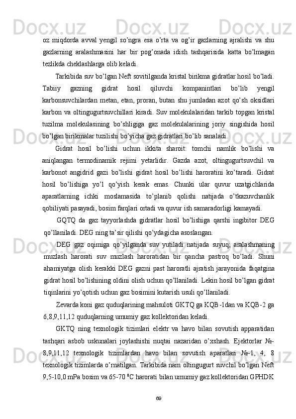 oz   miqdorda   avval   yengil   sо’ngra   esa   о’rta   va   og’ir   gazlarning   ajralishi   va   shu
gazlarning   aralashmasini   har   bir   pog’onada   idish   tashqarisida   katta   bо’lmagan
tezlikda cheklashlarga olib keladi.
Tarkibida suv bо’lgan Neft   sovitilganda kristal birikma gidratlar hosil bо’ladi.
Tabiiy   gazning   gidrat   hosil   qiluvchi   kompanintlari   bо’lib   yengil
karbonsuvchilardan   metan,   etan,   proran,   butan   shu   jumladan   azot   qо’sh   oksidlari
karbon va oltingugurtsuvchillari  kiradi. Suv molekulalaridan tarkib topgan kristal
tuzilma   molekulasining   bо’shligiga   gaz   molekulalarining   joriy   singishida   hosil
bо’lgan birikmalar tuzilishi bо’yicha gaz gidratlari bо’lib sanaladi.
Gidrat   hosil   bо’lishi   uchun   ikkita   sharoit:   tomchi   namlik   bо’lishi   va
aniqlangan   termodinamik   rejimi   yetarlidir.   Gazda   azot,   oltingugurt suvchil   va
karbonot   angidrid   gazi   bо’lishi   gidrat   hosil   bо’lishi   haroratini   kо’taradi.   Gidrat
hosil   bо’lishiga   yо’l   qо’yish   kerak   emas.   Chunki   ular   quvur   uzatgichlarida
aparatlarning   ichki   moslamasida   tо’planib   qolishi   natijada   о’tkazuvchanlik
qobiliyati pasayadi, bosim farqlari ortadi va quvur ish samaradorligi kamayadi.
GQTQ   da   gaz   tayyorlashda   gidratlar   hosil   bо’lishiga   qarshi   ingibitor   DEG
qо’llaniladi. DEG ning ta’sir qilishi qо’ydagicha asoslangan.
DEG   gaz   oqimiga   qо’yilganda   suv   yutiladi   natijada   suyuq;   aralashmaning
muzlash   harorati   suv   muzlash   haroratidan   bir   qancha   pastroq   bо’ladi.   Shuni
ahamiyatga   olish   kerakki   DEG   gazni   past   haroratli   ajratish   jarayonida   faqatgina
gidrat hosil bо’lishining oldini olish uchun qо’llaniladi. Lekin hosil bо’lgan gidrat
tiqinlarini yо’qotish uchun gaz bosimini kutarish usuli qо’llaniladi.
Zevarda koni gaz quduqlarining mahsuloti GKTQ ga KQB-1dan va KQB-2  ga
6,8,9,11,12 quduqlarning umumiy gaz kollektoridan keladi.
GKTQ   ning   texnologik   tizimlari   elektr   va   havo   bilan   sovutish   apparatidan
tashqari   asbob   uskunalari   joylashishi   nuqtai   nazaridan   о’xshash.   E j ektorlar   №-
8,9,11,12   texnologik   tizimlardan   havo   bilan   sovutish   aparatlari   №-1,   4,   8
texnologik tizimlarda о’rnatilgan. Tarkibida nam oltingugurt suvchil bо’lgan Neft
9,5-10,0 mPa bosim va 65-70  0
С harorati bilan umumiy gaz kollektoridan GPHDK
69 