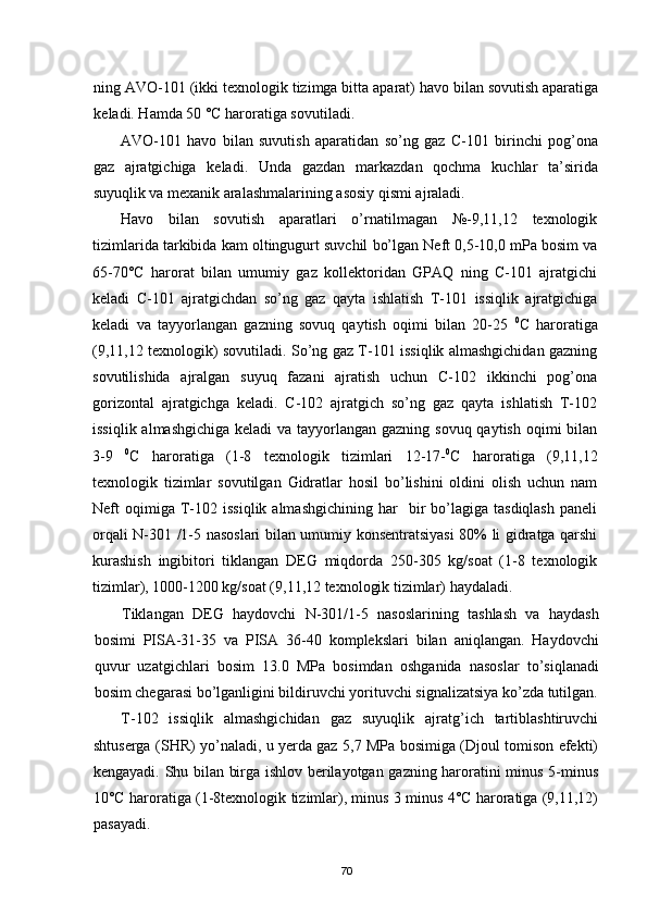 ning AVO-101 (ikki texnologik tizimga bitta aparat) havo bilan sovutish aparatiga
keladi. Hamda 50 °С haroratiga sovutiladi.
AVO-101   havo   bilan   suvutish   aparatidan   sо’ng   gaz   С-101   birinchi   pog’ona
gaz   ajratgichiga   keladi.   Unda   gazdan   markazdan   qochma   kuchlar   ta’sirida
suyuqlik va mexanik aralashmalarining asosiy qismi ajraladi.
Havo   bilan   sovutish   aparatlari   о’rnatilmagan   №-9,11,12   texnologik
tizimlarida tarkibida kam oltingugurt suvchil bо’lgan Neft 0,5-10,0 mPa bosim va
65-70°С   harorat   bilan   umumiy   gaz   kollektoridan   GPAQ   ning   С-101   ajratgichi
keladi   С-101   ajratgichdan   sо’ng   gaz   qayta   ishlatish   T-101   issiqlik   ajratgichiga
keladi   va   tayyorlangan   gazning   sovuq   qaytish   oqimi   bilan   20-25   0
С   haroratiga
(9,11,12 texnologik) sovutiladi. Sо’ng gaz T-101 issiqlik almashgichidan gazning
sovutilishida   ajralgan   suyuq   fazani   ajratish   uchun   С-102   ikkinchi   pog’ona
gorizontal   ajratgichga   keladi.   С-102   ajratgich   sо’ng   gaz   qayta   ishlatish   T-102
issiqlik almashgichiga keladi  va tayyorlangan gazning sovuq qaytish oqimi bilan
3-9   0
С   haroratiga   (1-8   texnologik   tizimlari   12-17- 0
С   haroratiga   (9,11,12
texnologik   tizimlar   sovutilgan   Gidratlar   hosil   bо’lishini   oldini   olish   uchun   nam
Neft   oqimiga  T-102  issiqlik  almashgichining   har     bir  bо’lagiga  tasdiqlash   paneli
orqali N-301 /1-5 nasoslari bilan umumiy konsentratsiyasi 80% li gidratga qarshi
kurashish   ingibitori   tiklangan   DEG   miqdorda   250-305   kg/soat   (1-8   texnologik
tizimlar), 1000-1200 kg/soat (9,11,12 texnologik tizimlar) haydaladi.
Tiklangan   DEG   haydovchi   N-301/1-5   nasoslarining   tashlash   va   haydash
bosimi   PISA-31-35   va   PISA   36-40   komplekslari   bilan   aniqlangan.   Haydovchi
quvur   uzatgichlari   bosim   13.0   MPa   bosimdan   oshganida   nasoslar   tо’siqlanadi
bosim chegarasi bо’lganligini bildiruvchi yorituvchi signalizatsiya kо’zda tutilgan.
T-102   issiqlik   almashgichidan   gaz   suyuqlik   ajratg’ich   tartiblashtiruvchi
shtuserga (SHR) yо’naladi, u yerda gaz 5,7 MPa bosimiga (Djoul tomison efekti)
kengayadi. Shu bilan birga ishlov berilayotgan gazning haroratini minus 5-minus
10°С haroratiga (1-8texnologik tizimlar), minus 3 minus 4°С haroratiga (9,11,12)
pasayadi.
70 