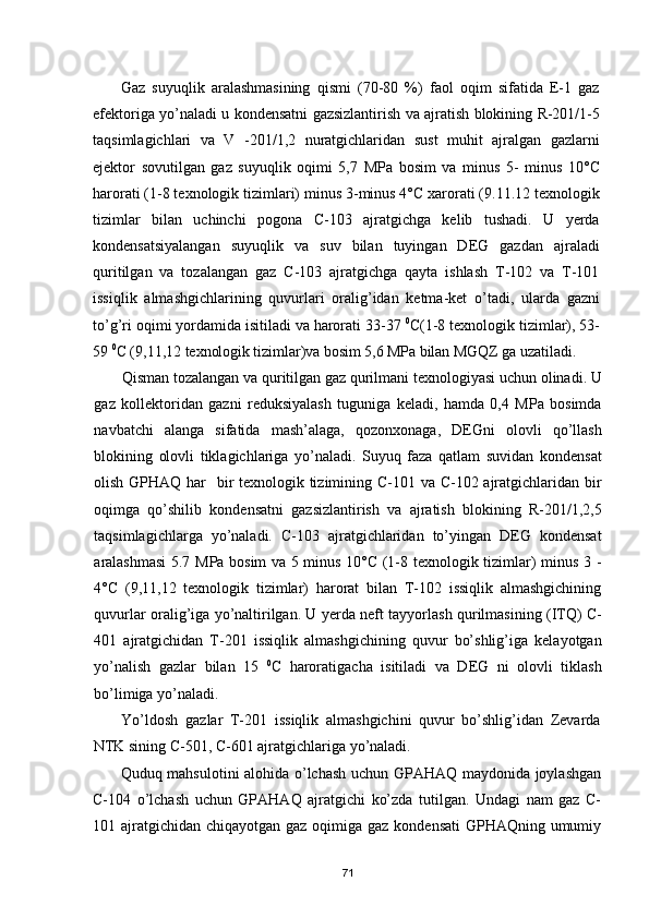 Gaz   suyuqlik   aralashmasining   qismi   (70-80   %)   faol   oqim   sifatida   E-1   gaz
efektoriga yо’naladi u kondensatni gazsizlantirish va ajratish blokining R-201/1-5
taqsimlagichlari   va   V   -201/1,2   nuratgichlaridan   sust   muhit   ajralgan   gazlarni
ejektor   sovutilgan   gaz   suyuqlik   oqimi   5,7   MPa   bosim   va   minus   5-   minus   10°С
harorati (1-8 texnologik tizimlari) minus 3-minus 4°С xarorati (9.11.12 texnologik
tizimlar   bilan   uchinchi   pogona   С-103   ajratgichga   kelib   tushadi.   U   yerda
kondensatsiyalangan   suyuqlik   va   suv   bilan   tuyingan   DEG   gazdan   ajraladi
quritilgan   va   tozalangan   gaz   С-103   ajratgichga   qayta   ishlash   T-102   va   T-101
issiqlik   almashgichlarining   quvurlari   oralig’idan   ketma-ket   о’tadi,   ularda   gazni
tо’g’ri oqimi yordamida isitiladi va harorati 33-37  0
С(1-8 texnologik tizimlar), 53-
59  0
С (9,11,12  texnologik tizimlar)va bosim 5,6 MPa bilan MGQZ ga uzatiladi.
Qisman tozalangan va quritilgan gaz qurilmani texnologiyasi uchun olinadi. U
gaz   kollektoridan   gazni   reduksiyalash   tuguniga   keladi,   hamda   0,4   MPa   bosimda
navbatchi   alanga   sifatida   mash’alaga,   qozonxonaga,   DEGni   olovli   qо’llash
blokining   olovli   tiklagichlariga   yо’naladi.   Suyuq   faza   qatlam   suvidan   kondensat
olish GPHAQ har    bir texnologik tizimining С-101 va С-102 ajratgichlaridan bir
oqimga   qо’shilib   kondensatni   gazsizlantirish   va   ajratish   blokining   R-201/1,2,5
taqsimlagichlarga   yо’naladi.   С-103   ajratgichlaridan   tо’yingan   DEG   kondensat
aralashmasi 5.7 MPa bosim va 5 minus 10°С (1-8 texnologik tizimlar) minus 3 -
4°С   (9,11,12   texnologik   tizimlar)   harorat   bilan   T-102   issiqlik   almashgichining
quvurlar oralig’iga yо’naltirilgan. U yerda neft tayyorlash qurilmasining (ITQ) С-
401   ajratgichidan   T-201   issiqlik   almashgichining   quvur   bо’shlig’iga   kelayotgan
yо’nalish   gazlar   bilan   15   0
С   haroratigacha   isitiladi   va   DEG   ni   olovli   tiklash
bо’limiga yо’naladi.
Yо’ldosh   gazlar   T-201   issiqlik   almashgichini   quvur   bо’shlig’idan   Zevarda
NTK sining С-501, С-601 ajratgichlariga yо’naladi.
Quduq mahsulotini alohida о’lchash uchun GPAHAQ maydonida joylashgan
С-104   о’lchash   uchun   GPAHAQ   ajratgichi   kо’zda   tutilgan.   Undagi   nam   gaz   С-
101 ajratgichidan chiqayotgan gaz oqimiga gaz kondensati  GPHAQning umumiy
71