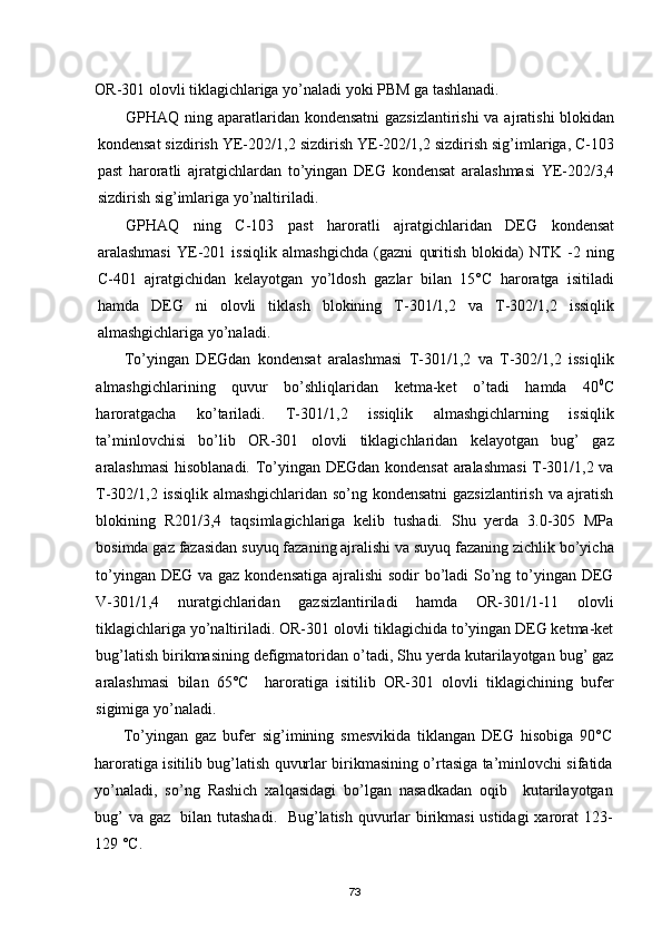 OR-301 olovli tiklagichlariga yо’naladi yoki PBM ga tashlanadi.
GPHAQ ning aparatlaridan kondensatni  gazsizlantirishi  va ajratishi  blokidan
kondensat sizdirish YE-202/1,2 sizdirish YE-202/1,2 sizdirish sig’imlariga, С-103
past   haroratli   ajratgichlardan   tо’yingan   DEG   kondensat   aralashmasi   YE-202/3,4
sizdirish sig’imlariga yо’naltiriladi.
GPHAQ   ning   С-103   past   haroratli   ajratgichlaridan   DEG   kondensat
aralashmasi   YE-201   issiqlik   almashgichda   (gazni   quritish   blokida)   NTK   -2   ning
С-401   ajratgichidan   kelayotgan   yо’ldosh   gazlar   bilan   15°С   haroratga   isitiladi
hamda   DEG   ni   olovli   tiklash   blokining   T-301/1,2   va   T-302/1,2   issiqlik
almashgichlariga yо’naladi.
Tо’yingan   DEGdan   kondensat   aralashmasi   T-301/1,2   va   T-302/1,2   issiqlik
almashgichlarining   quvur   bо’shliqlaridan   ketma-ket   о’tadi   hamda   40 0
С
haroratgacha   kо’tariladi.   T-301/1,2   issiqlik   almashgichlarning   issiqlik
ta’minlovchisi   bо’lib   OR-301   olovli   tiklagichlaridan   kelayotgan   bug’   gaz
aralashmasi hisoblanadi. Tо’yingan DEGdan kondensat  aralashmasi  T-301/1,2 va
T-302/1,2 issiqlik almashgichlaridan sо’ng kondensatni  gazsizlantirish va ajratish
blokining   R201/3,4   taqsimlagichlariga   kelib   tushadi.   Shu   yerda   3.0-305   MPa
bosimda gaz fazasidan suyuq fazaning ajralishi va suyuq fazaning zichlik bо’yicha
tо’yingan DEG va gaz kondensatiga ajralishi  sodir  bо’ladi  Sо’ng tо’yingan DEG
V-301/1,4   nuratgichlaridan   gazsizlantiriladi   hamda   OR-301/1-11   olovli
tiklagichlariga yо’naltiriladi. OR-301 olovli tiklagichida tо’yingan DEG ketma-ket
bug’latish birikmasining defigmatoridan о’tadi, Shu yerda kutarilayotgan bug’ gaz
aralashmasi   bilan   65°С     haroratiga   isitilib   OR-301   olovli   tiklagichining   bufer
sigimiga yо’naladi.
Tо’yingan   gaz   bufer   sig’imining   smesvikida   tiklangan   DEG   hisobiga   90°С
haroratiga isitilib bug’latish quvurlar birikmasining о’rtasiga ta’minlovchi sifatida
yо’naladi,   sо’ng   Rashich   xalqasidagi   bо’lgan   nasadkadan   oqib     kutarilayotgan
bug’ va gaz   bilan tutashadi.   Bug’latish quvurlar birikmasi  ustidagi xarorat 123-
129 °С.
73 