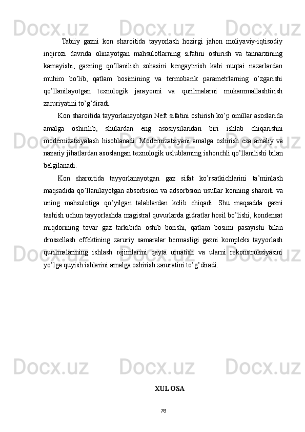 Tabiiy   gazni   kon   sharoitida   tayyorlash   hozirgi   jahon   moliyaviy-iqtisodiy
inqirozi   davrida   olinayotgan   mahsulotlarning   sifatini   oshirish   va   tannarxining
kamayishi,   gazning   qо’llanilish   sohasini   kengaytirish   kabi   nuqtai   nazarlardan
muhim   bо’lib,   qatlam   bosimining   va   termobarik   parametrlarning   о’zgarishi
qо’llanilayotgan   texnologik   jarayonni   va   qurilmalarni   mukammallashtirish
zaruriyatini tо’g’diradi.
Kon sharoitida tayyorlanayotgan Neft sifatini oshirish kо’p omillar asoslarida
amalga   oshirilib,   shulardan   eng   asosiysilaridan   biri   ishlab   chiqarishni
modernizatsiyalash   hisoblanadi.   Modernizatsiya n i   amalga   oshirish   esa   amaliy   va
nazariy jihatlardan asoslangan texnologik uslublarning ishonchli qо’llanilishi bilan
belgilanadi.
Kon   sharoitida   tayyorlanayotgan   gaz   sifat   kо’rsatkichlarini   ta’minlash
maqsadida   qо’llanilayotgan   absorbsion   va   adsorbsion   usullar   konning   sharoiti   va
uning   mahsulotiga   qо’yilgan   talablardan   kelib   chiqadi.   Shu   maqsadda   gazni
tashish uchun tayyorlashda magistral quvurlarda gidratlar hosil bо’lishi, kondensat
miqdorining   tovar   gaz   tarkibida   oshib   borishi,   qatlam   bosimi   pasayishi   bilan
drossellash   effektining   zaruriy   samaralar   bermasligi   gazni   kompleks   tayyorlash
qurilmalarining   ishlash   rejimlarini   qayta   urnatish   va   ularni   rekonstruksiyasini
yо’lga quyish ishlarini amalga oshirish zaruratini tо’g’diradi.
XULOSA 
76