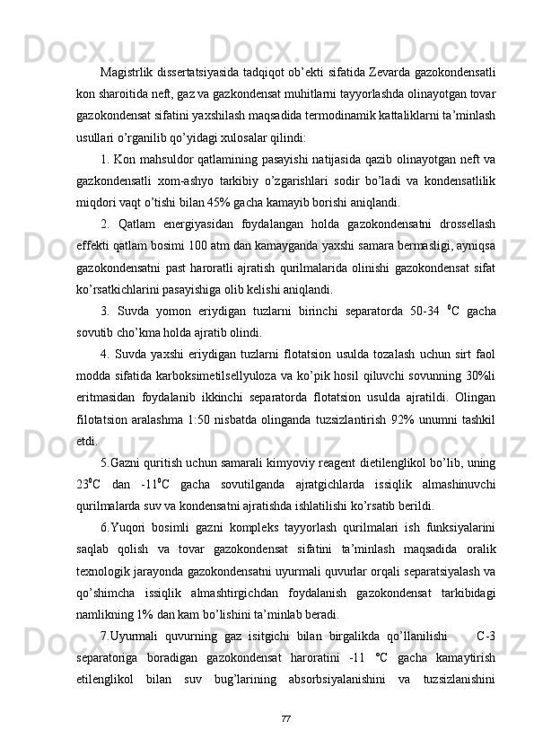 Magistrlik dissertatsiyasida tadqiqot ob’ekti sifatida Zevarda gazokondensatli
kon sharoitida neft, gaz va gazkondensat muhitlarni tayyorlashda olinayotgan tovar
gazokondensat sifatini yaxshilash maqsadida termodinamik kattaliklarni ta’minlash
usullari о’rganilib qо’yidagi xulosalar qilindi:
1. Kon mahsuldor qatlamining pasayishi  natijasida qazib olinayotgan neft va
gazkondensatli   xom-ashyo   tarkibiy   о’zgarishlari   sodir   bо’ladi   va   kondensatlilik
miqdori vaqt о’tishi bilan 45% gacha kamayib borishi aniqlandi. 
2.   Qatlam   energiyasidan   foydalangan   holda   gazokondensatni   drossellash
effekti qatlam bosimi 100 atm dan kamayganda yaxshi samara bermasligi, ayniqsa
gazokondensatni   past   haroratli   ajratish   qurilmalarida   olinishi   gazokondensat   sifat
kо’rsatkichlarini pasayishiga olib kelishi aniqlandi. 
3.   Suvda   yomon   eriydigan   tuzlarni   birinchi   separatorda   50-34   0
C   gacha
sovutib cho’kma holda ajratib olindi. 
4.   Suvda   yaxshi   eriydigan   tuzlarni   flotatsion   usulda   tozalash   uchun   sirt   faol
modda sifatida  karboksimetilsellyuloza  va  ko’pik  hosil   qiluvchi  sovunning  30%li
eritmasidan   foydalanib   ikkinchi   separatorda   flotatsion   usulda   ajratildi.   Olingan
filotatsion   aralashma   1:50   nisbatda   olinganda   tuzsizlantirish   92%   unumni   tashkil
etdi.
5. Gazni quritish uchun samarali kimyoviy reagent dietilenglikol bо’lib, uning
23 0
С   dan   -11 0
С   gacha   sovutilganda   ajratgichlarda   issiqlik   almashinuvchi
qurilmalarda suv va kondensat ni  ajra ti sh da ishlatilishi ko’rsatib berildi .
6.Yuqori   bosimli   gazni   kompleks   tayyorlash   qurilmalari   ish   funksiyalarini
saqlab   qolish   va   tovar   gazokondensat   sifatini   ta’minlash   maqsadida   oralik
texnologik jarayonda gazokondensatni uyurmali quvurlar orqali separatsiyalash va
qо’shimcha   issiqlik   almashtirgichdan   foydalanish   gazokondensat   tarkibidagi
namlikning 1% dan kam bо’lishini ta’minlab beradi.
7.Uyurmali   quvurning   gaz   isitgichi   bilan   birgalikda   qо’llanilishi         C-3
separatoriga   boradigan   gazokondensat   haroratini   -11   °С   gacha   kamaytirish
etilenglikol   bilan   suv   bug’larining   absorbsiyalanishini   va   tuzsizlanishini
77 