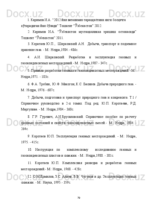         1.  Каримов И.А.  “2012  йил ватанимиз тараққиётини янги босқичга 
кўтарадиган йил бўлади ”  Тошкент “Ўзбекистон” 2012.
2.   Каримов   И.А.   “Ўзбекистон   мустақилликка   эришиш   остонасида”
Тошкент “Ўзбекистон” 2011.
3 .   Коратаев   Ю.П.,     Ширковский   А.Н.     Добыча,   транспорт   и   подземное
хранение газа. - М.: Недра,1984.- 486с.
4 .   А.И.   Ширковский.   Разработка   и   эксплуатация   газовых   и
газоконденсатных месторождений.- М.: Недра,1987.- 347с.
5 . Правила разработки газовых и газоконденсатных месторождений.- М.:
Недра,1971. - 103с.
6 . Ф.А. Требин,  Ю.Ф. Макогон, К.С. Басниев. Добыча природного газа. -
М.: Недра, 1976.- 607с.
7 .  Добыча,  подготовка  и  транспорт   природного  газа  и  конденсата.   Т.1  /
Справочное   руководство   в   2-х   томах.   Под   ред.   Ю.П.   Коротаева,   Р.Д.
Маргулова. - М.: Недра,1984.- 360с.
8 .   Г.Р.   Гуревич,   А.И.Брусиловский.   Справочное   пособие   по   расчету
фазовых состояний и свойств газоконденсатных смесей.-   М.: Недра, 1984. -
264с.
9 .   Коротаев   Ю.П.   Эксплуатация   газовых   месторождений.   -   М.:   Недра,
1975. - 415с.
10 .   Инструкция   по     комплексному     исследованию   газовых   и
газоконденсатных пластов и скважин. - М.: Недра,1980. - 301с.
11 .   Коротаев   Ю.П.   Комплексная   разведка   и   разработка   газовых
месторождений.- М.: Недра, 1968. - 428с.
1 2 . О.М.Ермилов, З.С. Алиев, В.В. Чугунов и др. Эксплуатация газовых
скважин. - М.: Наука, 1995.- 359с.
79 