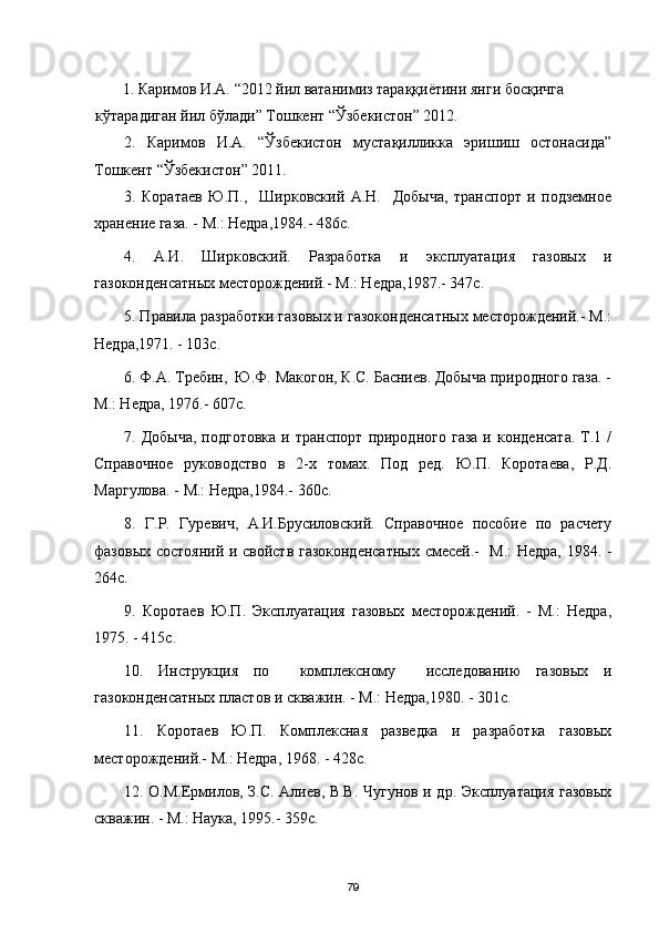 1.  Каримов И.А.  “2012  йил ватанимиз тараққиётини янги босқичга 
кўтарадиган йил бўлади ”  Тошкент “Ўзбекистон” 2012.
2.   Каримов   И.А.   “Ўзбекистон   мустақилликка   эришиш   остонасида”
Тошкент “Ўзбекистон” 2011.
3 .   Коратаев   Ю.П.,     Ширковский   А.Н.     Добыча,   транспорт   и   подземное
хранение газа. - М.: Недра,1984.- 486с.
4 .   А.И.   Ширковский.   Разработка   и   эксплуатация   газовых   и
газоконденсатных месторождений.- М.: Недра,1987.- 347с.
5 . Правила разработки газовых и газоконденсатных месторождений.- М.:
Недра,1971. - 103с.
6 . Ф.А. Требин,  Ю.Ф. Макогон, К.С. Басниев. Добыча природного газа. -
М.: Недра, 1976.- 607с.
7 .  Добыча,  подготовка  и  транспорт   природного  газа  и  конденсата.   Т.1  /
Справочное   руководство   в   2-х   томах.   Под   ред.   Ю.П.   Коротаева,   Р.Д.
Маргулова. - М.: Недра,1984.- 360с.
8 .   Г.Р.   Гуревич,   А.И.Брусиловский.   Справочное   пособие   по   расчету
фазовых состояний и свойств газоконденсатных смесей.-   М.: Недра, 1984. -
264с.
9 .   Коротаев   Ю.П.   Эксплуатация   газовых   месторождений.   -   М.:   Недра,
1975. - 415с.
10 .   Инструкция   по     комплексному     исследованию   газовых   и
газоконденсатных пластов и скважин. - М.: Недра,1980. - 301с.
11 .   Коротаев   Ю.П.   Комплексная   разведка   и   разработка   газовых
месторождений.- М.: Недра, 1968. - 428с.
1 2 . О.М.Ермилов, З.С. Алиев, В.В. Чугунов и др. Эксплуатация газовых
скважин. - М.: Наука, 1995.- 359с.
79