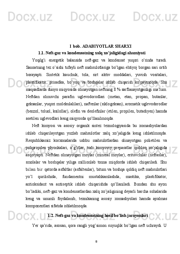 I  bob. ADABIYOTLAR SHARXI
1.1. Neft-gaz va kondensatning xalq xo’jaligidagi ahamiyati
Yoqilg’i   energetik   balansida   neft-gaz   va   kondens at   yuqori   o’rinda   turadi.
Sanoatning tez o’sishi tufayli neft mahsulotlariga bo’lgan ehtiyoj borgan sari ortib
borayapti.   Sintetik   kauchuk,   tola,   sirt   aktiv   moddalari,   yuvish   vositalari,
plastifikator,   prisadka,   bo’yoq   va   boshqalar   ishlab   chiqarish   ko’paymoqda.   Shu
maqsadlarda dunyo  miqyosida olinayotgan neftning 8 % sarflanayotganligi ma’lum.
Neftdan   olinuvchi   parafin   uglevodorodlari   (metan,   etan,   propan,   butanlar,
geksanlar, yuqori molekulalilari), naftenlar (siklo geksan), aromatik uglevodorodlar
(benzol, toluol, ksilollar), olefin   va deolefinlar (etilen, propilen, butadiyen) hamda
asetilen uglevodlari keng miqyosda qo’llanilmoqda.
Neft   kimyosi   va   asosiy   organik   sintez   texnologiyasida   bu   xomashyolardan
ishlab   chiqarilayotgan   yuzlab   mahsulotlar   xalq   xo ’ jaligida   keng   ishlatilmoqda .
Respublikamiz   korxonalarida   ushbu   mahsulotlardan   olinayotgan   polietilen   va
polipropilen   plyonkalari,   o’g’itlar,   turli   kimyoviy   preparatlar   qishloq   xo’jaligida
asqotyapti.   Neftdan olinayotgan moylar  (mineral moylar), erituvchilar  (nefraslar),
smolalar   va   boshqalar   yiliga   millionlab   tonna   miqdorda   ishlab   chiqariladi.   Shu
b i l a n   b i r   qatorda asfaltlar (asfaltenlar),   bitum va boshqa qoldiq neft mahsulotlari
yo’l   qurilishida,   fun damentni   mustahkamlashda,   mastika,   plastifikator,
antioksidant   va   antiseptik   ishlab   chiqarishda   qo’llaniladi.   Bundan   shu   ayon
bo’ladiki, neft-gaz va kondensatlardan xalq xo’jaligining deyarli barcha sohalarida
keng   va   unumli   foydalanib,   texnikaning   asosiy   xomashyolari   hamda   ajralmas
komponentlari sifatida ishlatilmoqda.
1.2.  Neft-gaz va kondensatning hosil bo’lish jarayonlari
Yer  qa’rida, asosan,  qora rangli  yog’simon  suyuqlik bo’lgan   neft uchraydi. U
8 