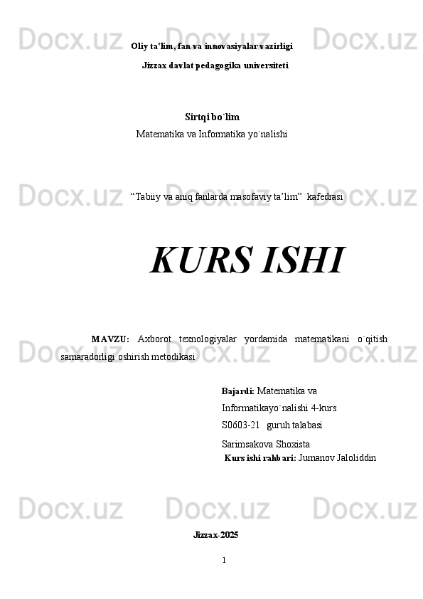                         Oliy   ta'lim,   fan   va   innovasiyalar   vazirligi 
                           Jizzax davlat pedagogika universiteti
Sirtqi bo`lim
Matematika va Informatika yo`nalishi
“Tabiiy va aniq fanlarda masofaviy ta’lim”    kafedrasi
KURS  ISHI
        MAVZU:   Axborot   texnologiyalar   yordamida   matematikani   o`qitish
samaradorligi oshirish metodikasi
Bajardi:   Matematika va 
Informatikayo`nalishi 4-kurs 
S0603-21    guruh talabasi 
                           Sarimsakova Shoxista
                                                                   Kurs   ishi   rahbari:   Jumanov Jaloliddin  
                             Jizzax- 2025
1 