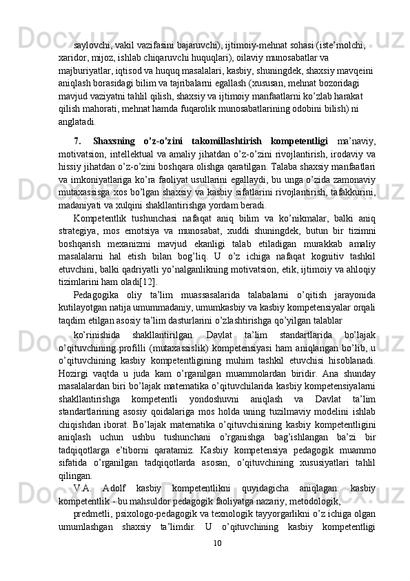 saylovchi, vakil vazifasini bajaruvchi), ijtimoiy-mehnat sohasi (iste’molchi, 
xaridor, mijoz, ishlab chiqaruvchi huquqlari), oilaviy munosabatlar va 
majburiyatlar, iqtisod va huquq masalalari, kasbiy, shuningdek, shaxsiy mavqeini 
aniqlash borasidagi bilim va tajribalarni egallash (xususan, mehnat bozoridagi 
mavjud vaziyatni tahlil qilish, shaxsiy va ijtimoiy manfaatlarni ko’zlab harakat 
qilish mahorati, mehnat hamda fuqarolik munosabatlarining odobini bilish) ni 
anglatadi.
7. Shaxsning   o’z-o’zini   takomillashtirish   kompetentligi   ma’naviy,
motivatsion,   intellektual   va   amaliy   jihatdan   o’z-o’zini   rivojlantirish,   irodaviy   va
hissiy jihatdan o’z-o’zini boshqara olishga qaratilgan. Talaba shaxsiy manfaatlari
va imkoniyatlariga ko’ra faoliyat usullarini egallaydi, bu unga o’zida zamonaviy
mutaxassisga  xos bo’lgan shaxsiy va kasbiy sifatlarini rivojlantirish, tafakkurini,
madaniyati va xulqini shakllantirishga yordam beradi.
Kompetentlik   tushunchasi   nafaqat   aniq   bilim   va   ko’nikmalar,   balki   aniq
strategiya,   mos   emotsiya   va   munosabat,   xuddi   shuningdek,   butun   bir   tizimni
boshqarish   mexanizmi   mavjud   ekanligi   talab   etiladigan   murakkab   amaliy
masalalarni   hal   etish   bilan   bog’liq.   U   o’z   ichiga   nafaqat   kognitiv   tashkil
etuvchini, balki qadriyatli yo’nalganlikning motivatsion, etik, ijtimoiy va ahloqiy
tizimlarini ham oladi[12].
Pedagogika   oliy   ta’lim   muassasalarida   talabalarni   o’qitish   jarayonida
kutilayotgan natija umummadaniy, umumkasbiy va kasbiy kompetensiyalar orqali
taqdim etilgan asosiy ta’lim dasturlarini o’zlashtirishga qo’yilgan talablar
ko’rinishida   shakllantirilgan.   Davlat   ta’lim   standartlarida   bo’lajak
o’qituvchining   profilli   (mutaxassislik)   kompetensiyasi   ham   aniqlangan   bo’lib,   u
o’qituvchining   kasbiy   kompetentligining   muhim   tashkil   etuvchisi   hisoblanadi.
Hozirgi   vaqtda   u   juda   kam   o’rganilgan   muammolardan   biridir.   Ana   shunday
masalalardan biri bo’lajak matematika o’qituvchilarida kasbiy kompetensiyalarni
shakllantirishga   kompetentli   yondoshuvni   aniqlash   va   Davlat   ta’lim
standartlarining   asosiy   qoidalariga   mos   holda   uning   tuzilmaviy   modelini   ishlab
chiqishdan   iborat.   Bo’lajak   matematika   o’qituvchisining   kasbiy   kompetentligini
aniqlash   uchun   ushbu   tushunchani   o’rganishga   bag’ishlangan   ba’zi   bir
tadqiqotlarga   e’tiborni   qaratamiz.   Kasbiy   kompetensiya   pedagogik   muammo
sifatida   o’rganilgan   tadqiqotlarda   asosan,   o’qituvchining   xususiyatlari   tahlil
qilingan.
V.A.   Adolf   kasbiy   kompetentlikni   quyidagicha   aniqlagan:   kasbiy
kompetentlik - bu mahsuldor pedagogik faoliyatga nazariy, metodologik, 
predmetli, psixologo-pedagogik va texnologik tayyorgarlikni o’z ichiga olgan
umumlashgan   shaxsiy   ta’limdir.   U   o’qituvchining   kasbiy   kompetentligi
10 