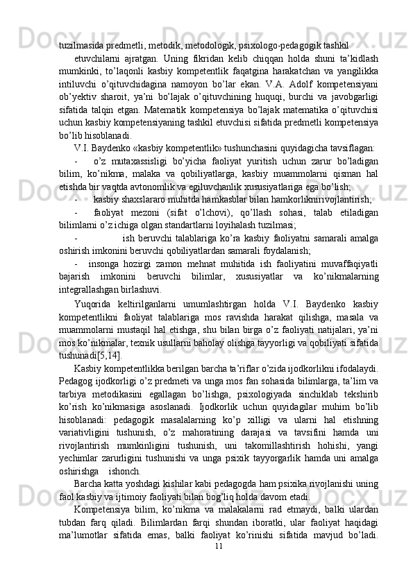 tuzilmasida predmetli, metodik, metodologik, psixologo-pedagogik tashkil 
etuvchilarni   ajratgan.   Uning   fikridan   kelib   chiqqan   holda   shuni   ta’kidlash
mumkinki,   to’laqonli   kasbiy   kompetentlik   faqatgina   harakatchan   va   yangilikka
intiluvchi   o’qituvchidagina   namoyon   bo’lar   ekan.   V.A.   Adolf   kompetensiyani
ob’yektiv   sharoit,   ya’ni   bo’lajak   o’qituvchining   huquqi,   burchi   va   javobgarligi
sifatida   talqin   etgan.   Matematik   kompetensiya   bo’lajak   matematika   o’qituvchisi
uchun kasbiy kompetensiyaning tashkil etuvchisi sifatida predmetli kompetensiya
bo’lib hisoblanadi.
V.I. Baydenko «kasbiy kompetentlik» tushunchasini quyidagicha tavsiflagan:
- o’z   mutaxassisligi   bo’yicha   faoliyat   yuritish   uchun   zarur   bo’ladigan
bilim,   ko’nikma,   malaka   va   qobiliyatlarga,   kasbiy   muammolarni   qisman   hal
etishda bir vaqtda avtonomlik va egiluvchanlik xususiyatlariga ega bo’lish;
- kasbiy shaxslararo muhitda hamkasblar bilan hamkorliknirivojlantirish;
- faoliyat   mezoni   (sifat   o’lchovi),   qo’llash   sohasi,   talab   etiladigan
bilimlarni o’z ichiga olgan standartlarni loyihalash tuzilmasi;
- ish   beruvchi   talablariga   ko’ra   kasbiy   faoliyatni   samarali   amalga
oshirish imkonini beruvchi qobiliyatlardan samarali foydalanish;
- insonga   hozirgi   zamon   mehnat   muhitida   ish   faoliyatini   muvaffaqiyatli
bajarish   imkonini   beruvchi   bilimlar,   xususiyatlar   va   ko’nikmalarning
integrallashgan birlashuvi.
Yuqorida   keltirilganlarni   umumlashtirgan   holda   V.I.   Baydenko   kasbiy
kompetentlikni   faoliyat   talablariga   mos   ravishda   harakat   qilishga,   masala   va
muammolarni   mustaqil   hal   etishga,   shu   bilan   birga   o’z  faoliyati   natijalari,   ya’ni
mos ko’nikmalar, texnik usullarni baholay olishga tayyorligi va qobiliyati sifatida
tushunadi[5,14].
Kasbiy kompetentlikka berilgan barcha ta’riflar o’zida ijodkorlikni ifodalaydi.
Pedagog ijodkorligi o’z predmeti va unga mos fan sohasida bilimlarga, ta’lim va
tarbiya   metodikasini   egallagan   bo’lishga,   psixologiyada   sinchiklab   tekshirib
ko’rish   ko’nikmasiga   asoslanadi.   Ijodkorlik   uchun   quyidagilar   muhim   bo’lib
hisoblanadi:   pedagogik   masalalarning   ko’p   xilligi   va   ularni   hal   etishning
variativligini   tushunish,   o’z   mahoratining   darajasi   va   tavsifini   hamda   uni
rivojlantirish   mumkinligini   tushunish,   uni   takomillashtirish   hohishi,   yangi
yechimlar   zarurligini   tushunishi   va   unga   psixik   tayyorgarlik   hamda   uni   amalga
oshirishga    ishonch.
Barcha katta yoshdagi kishilar kabi pedagogda ham psixika rivojlanishi uning
faol kasbiy va ijtimoiy faoliyati bilan bog’liq holda davom etadi.
Kompetensiya   bilim,   ko’nikma   va   malakalarni   rad   etmaydi,   balki   ulardan
tubdan   farq   qiladi.   Bilimlardan   farqi   shundan   iboratki,   ular   faoliyat   haqidagi
ma’lumotlar   sifatida   emas,   balki   faoliyat   ko’rinishi   sifatida   mavjud   bo’ladi.
11 