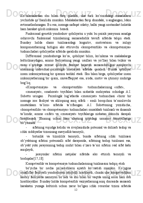 Ko’nikmalardan   shu   bilan   farq   qiladiki,   ular   turli   ko’rinishdagi   masalalarni
yechishda qo’llanilishi mumkin. Malakalardan farqi shundaki, u anglangan, lekin
avtomatlashmagan. Bu esa, insonga nafaqat odatiy, balki yangi nostandart holatda
ham harakat qilish imkonini  beradi.
Funksional-genetik yondoshuv qobiliyatni u yoki bu psixik jarayonni amalga
oshiruvchi   funksional   tizimlarning   samaradorlik   tavsifi   sifatida   talqin   etadi.
Bunday   holda   shaxs   tuzilmasidagi   kognitiv,   motivatsion   va   xulqiy
komponentlarning   birligini   aks   ettiruvchi   «kompetentlik»   va   «kompetensiya»
tushunchalari qobiliyatlar sifatida qaralishi mumkin.
Differensial   yondoshuvga   ko’ra,   qobiliyat   bilim,   ko’nikma   va   malakalarga
keltirilmaydigan,   ammo   faoliyatning   yangi   usullari   va   yo’llari   bilan   tezkor   va
oson   o’qitishga   xizmat   qiluvchi   faoliyat   bajarish   samaradorligini   aniqlovchi
insonning   individual-psixologik   xususiyati   sifatida   qaraladi.   Bunda   qobiliyat
inson imkoniyatining bir qismini tashkil etadi. Shu bilan birga, qobiliyatlar inson
imkoniyatlarining   bir   qismi,  muvaffaqiyat   esa,   iroda,   motiv  va   ijtimoiy   muhitga
bog’liq.
«Kompetensiya»      va      «kompetentlik»      tushunchalarining   «sifat»,
«xususiyat»,   «mahorat»   toyifalari   bilan   nisbatda   mohiyatini   ochishga   A.I.
Subetto   uringan   .   Psixologik   lug’atlarda   «xususiyat»   tushunchasi   «biror   bir
insonga   xos   faoliyat   va   ahloqning   aniq   sifatli   -   sonli   bosqichini   ta’minlovchi
mustahkam   ta’lim»   sifatida   ta’riflangan.   A.I.   Subettoning   yozishicha,
«kompetentlik» va «kompetensiya» tushunchalari murakkab tuzilmali va dinamik
ta’limdir,   ammo   «sifat»   va   «xususiyat»   toyifalariga   nisbatan   ikkinchi   darajali
hisoblanadi.   Shuning   uchun   ham   ularning   quyidagi   umumiy   tamoyillariga
bo’ysunadi:
- sifatning vujudga kelishi va rivojlanishida potensial va dolzarb tashqi va
ichki ziddiyatlar tizimining mavjudlik tamoyili;
- butunlik   va   tizimlilik   tamoyili,   bunda   sifatning   ichki   tuzilmasi
ob’yektning   sifatini   potensialli   sifat   darajasida,   sifatning   tashqi   tuzilmasi   esa,
ob’yekt   yoki   jarayonning   tashqi   muhit   bilan  o’zaro  ta’siri   sifatini   real   sifat   kabi
aniqlaydi; 
-   jarayonlar   sifatini   natijalar   sifatida   aks   ettirish   tamoyili   va
boshqalar[17,18] .
Kompetentlik va kompetensiya tushunchalarining tuzilmasini tadqiq etish
bo’yicha   bir   necha   yo’nalishlarni   ajratib   ko’rsatish   mumkin.   Ko’pgina
mualliflar faoliyatli yondoshuvni istiqbolli hisoblaydi, chunki ular kompetentlikni
kasbiy faoliyatda namoyon bo’ladi  va shu bilan bir vaqtda uning asosi  ham deb
hisoblaydilar. Bunday holda kompetentlik vaziyatlarning aniq doirasida samarali
harakatni   yuzaga   keltirish   uchun   zarur   bo’lgan   ichki   resurslar   tizimi   sifatida
12 