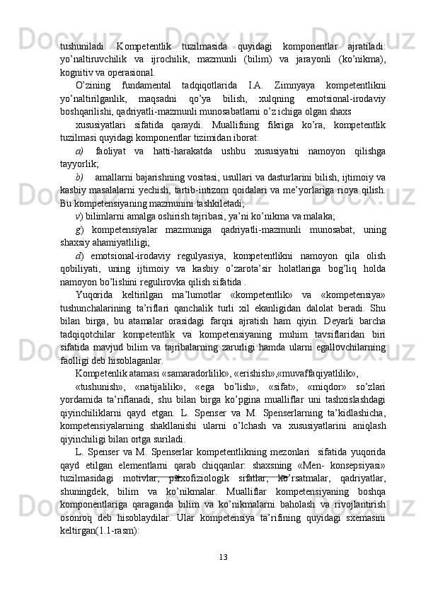 tushuniladi.   Kompetentlik   tuzilmasida   quyidagi   komponentlar   ajratiladi:
yo’naltiruvchilik   va   ijrochilik,   mazmunli   (bilim)   va   jarayonli   (ko’nikma),
kognitiv va operasional.
O’zining   fundamental   tadqiqotlarida   I.A.   Zimnyaya   kompetentlikni
yo’naltirilganlik,   maqsadni   qo’ya   bilish,   xulqning   emotsional-irodaviy
boshqarilishi, qadriyatli-mazmunli munosabatlarni o’z ichiga olgan shaxs 
xususiyatlari   sifatida   qaraydi.   Muallifning   fikriga   ko’ra,   kompetentlik
tuzilmasi quyidagi komponentlar tizimidan iborat:
a) faoliyat   va   hatti-harakatda   ushbu   xususiyatni   namoyon   qilishga
tayyorlik;
b) amallarni bajarishning vositasi, usullari va dasturlarini bilish, ijtimoiy va
kasbiy masalalarni  yechish, tartib-intizom qoidalari va me’yorlariga rioya qilish.
Bu kompetensiyaning mazmunini tashkiletadi;
v ) bilimlarni amalga oshirish tajribasi, ya’ni ko’nikma va malaka;
g )   kompetensiyalar   mazmuniga   qadriyatli-mazmunli   munosabat,   uning
shaxsiy ahamiyatliligi;
d )   emotsional-irodaviy   regulyasiya,   kompetentlikni   namoyon   qila   olish
qobiliyati,   uning   ijtimoiy   va   kasbiy   o’zarota’sir   holatlariga   bog’liq   holda
namoyon bo’lishini regulirovka qilish sifatida .
Yuqorida   keltirilgan   ma’lumotlar   «kompetentlik»   va   «kompetensiya»
tushunchalarining   ta’riflari   qanchalik   turli   xil   ekanligidan   dalolat   beradi.   Shu
bilan   birga,   bu   atamalar   orasidagi   farqni   ajratish   ham   qiyin.   Deyarli   barcha
tadqiqotchilar   kompetentlik   va   kompetensiyaning   muhim   tavsiflaridan   biri
sifatida   mavjud   bilim   va   tajribalarning   zarurligi   hamda   ularni   egallovchilarning
faolligi deb hisoblaganlar.
Kompetenlik atamasi «samaradorlilik», «erishish»,«muvaffaqiyatlilik»,
«tushunish»,   «natijalilik»,   «ega   bo’lish»,   «sifat»,   «miqdor»   so’zlari
yordamida   ta’riflanadi,   shu   bilan   birga   ko’pgina   mualliflar   uni   tashxislashdagi
qiyinchiliklarni   qayd   etgan.   L.   Spenser   va   M.   Spenserlarning   ta’kidlashicha,
kompetensiyalarning   shakllanishi   ularni   o’lchash   va   xususiyatlarini   aniqlash
qiyinchiligi bilan ortga suriladi.
L.   Spenser   va   M.   Spenserlar   kompetentlikning   mezonlari     sifatida   yuqorida
qayd   etilgan   elementlarni   qarab   chiqqanlar:   shaxsning   «Men-   konsepsiyasi»
tuzilmasidagi   motivlar,   psixofiziologik   sifatlar,   ko’rsatmalar,   qadriyatlar,
shuningdek,   bilim   va   ko’nikmalar.   Mualliflar   kompetensiyaning   boshqa
komponentlariga   qaraganda   bilim   va   ko’nikmalarni   baholash   va   rivojlantirish
osonroq   deb   hisoblaydilar.   Ular   kompetensiya   ta’rifining   quyidagi   sxemasini
keltirgan(1.1-rasm):
13 