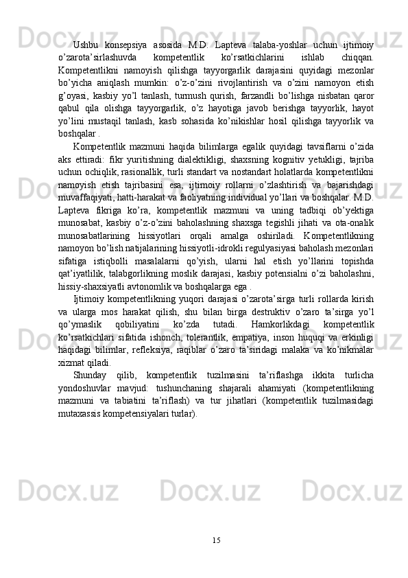 Ushbu   konsepsiya   asosida   M.D.   Lapteva   talaba-yoshlar   uchun   ijtimoiy
o’zarota’sirlashuvda   kompetentlik   ko’rsatkichlarini   ishlab   chiqqan.
Kompetentlikni   namoyish   qilishga   tayyorgarlik   darajasini   quyidagi   mezonlar
bo’yicha   aniqlash   mumkin:   o’z-o’zini   rivojlantirish   va   o’zini   namoyon   etish
g’oyasi,   kasbiy   yo’l   tanlash,   turmush   qurish,   farzandli   bo’lishga   nisbatan   qaror
qabul   qila   olishga   tayyorgarlik,   o’z   hayotiga   javob   berishga   tayyorlik,   hayot
yo’lini   mustaqil   tanlash,   kasb   sohasida   ko’nikishlar   hosil   qilishga   tayyorlik   va
boshqalar .
Kompetentlik   mazmuni   haqida   bilimlarga   egalik   quyidagi   tavsiflarni   o’zida
aks   ettiradi:   fikr   yuritishning   dialektikligi,   shaxsning   kognitiv   yetukligi,   tajriba
uchun ochiqlik, rasionallik, turli standart va nostandart holatlarda kompetentlikni
namoyish   etish   tajribasini   esa,   ijtimoiy   rollarni   o’zlashtirish   va   bajarishdagi
muvaffaqiyati, hatti-harakat va faoliyatning individual yo’llari va boshqalar. M.D.
Lapteva   fikriga   ko’ra,   kompetentlik   mazmuni   va   uning   tadbiqi   ob’yektiga
munosabat,   kasbiy   o’z-o’zini   baholashning   shaxsga   tegishli   jihati   va   ota-onalik
munosabatlarining   hissiyotlari   orqali   amalga   oshiriladi.   Kompetentlikning
namoyon bo’lish natijalarining hissiyotli-idrokli regulyasiyasi baholash mezonlari
sifatiga   istiqbolli   masalalarni   qo’yish,   ularni   hal   etish   yo’llarini   topishda
qat’iyatlilik,   talabgorlikning   moslik   darajasi,   kasbiy   potensialni   o’zi   baholashni,
hissiy-shaxsiyatli avtonomlik va boshqalarga ega .
Ijtimoiy   kompetentlikning   yuqori   darajasi   o’zarota’sirga   turli   rollarda   kirish
va   ularga   mos   harakat   qilish,   shu   bilan   birga   destruktiv   o’zaro   ta’sirga   yo’l
qo’ymaslik   qobiliyatini   ko’zda   tutadi.   Hamkorlikdagi   kompetentlik
ko’rsatkichlari   sifatida   ishonch,   tolerantlik,   empatiya,   inson   huquqi   va   erkinligi
haqidagi   bilimlar,   refleksiya,   raqiblar   o’zaro   ta’siridagi   malaka   va   ko’nikmalar
xizmat qiladi.
Shunday   qilib,   kompetentlik   tuzilmasini   ta’riflashga   ikkita   turlicha
yondoshuvlar   mavjud:   tushunchaning   shajarali   ahamiyati   (kompetentlikning
mazmuni   va   tabiatini   ta’riflash)   va   tur   jihatlari   (kompetentlik   tuzilmasidagi
mutaxassis kompetensiyalari turlar).
15 