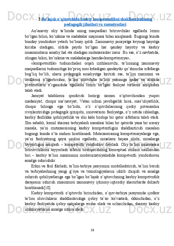 2  Bo’lajak o’qituvchida kasbiy kompetentlikni shakllantirishning
pedagogik jihatlari va xususiyatlari
An’anaviy   oliy   ta’limda   uning   maqsadlari   bitiruvchilar   egallashi   lozim
bo’lgan bilim, ko’nikma va malakalar majmuasi bilan aniqlanadi. Bugungi kunda
bunday yondoshuv yetarli bo’lmay qoldi. Zamonaviy jamiyatga keyingi hayotga
kirisha   oladigan,   oldida   paydo   bo’lgan   har   qanday   hayotiy   va   kasbiy
muammolarni amaliy hal eta oladigan mutaxassislar zarur. Bu esa, o’z navbatida,
olingan bilim, ko’nikma va malakalarga hamda«kompetensiya»,
«kompetentlik»   tushunchalari   orqali   izohlanuvchi,   ta’limning   zamonaviy
maqsadlarini tushunishga ko’proq mos keladigan qandaydir qo’shimcha sifatlarga
bog’liq   bo’lib,   ularni   pedagogik   amaliyotga   kiritish   esa,   ta’lim   mazmuni   va
usullarini   o’zgartirishni,   ta’lim   oluvchilar   ta’lim   yakuniga   qadar   va   alohida
predmetlarni   o’rganishda   egallashi   lozim   bo’lgan   faoliyat   turlarini   aniqlashni
talab etadi.
Jamiyat   talablarini   qondirish   hozirgi   zamon   o’qituvchisidan   yuqori
madaniyat,   chuqur   ma’naviyat,   Vatan   uchun   javobgarlik   hissi,   mas’uliyatlilik,
chuqur   bilimga   ega   bo’lishi,   o’z   o’quvchilarining   ijodiy   potensialini
rivojlantirishga pedagogik qiziqishi, innovatsion faoliyatga, o’z ustida ishlashga,
kasbiy faollikka qobiliyatlilik va shu kabi boshqa bir qator  sifatlarni  talab etadi.
Shu sababli, komil shaxsni tarbiyalash masalasi bilan bir qatorda yana bir asosiy
masala,   ya’ni   mutaxassisning   kasbiy   kompetentligini   shakllantirish   masalasi
bugungi  kunda o’ta  muhim  hisoblanadi.  Mutaxassisning  kompetensiyalarga  ega,
ya’ni   faoliyatning   qaysi   usulini   egallashi,   nimalarni   bajara   olishi,   nimalarga
tayyorligini   aniqlash   –   kompetentli   yondoshuv   deyiladi.   Oliy   ta’lim   muassasasi
bitiruvchilarini   tayyorlash   sifatini   boshqarishning   konseptual   muhim   usullaridan
biri   –   kasbiy   ta’lim   mazmunini   modernizatsiyalashda   kompetentli   yondoshuvni
amalga oshirishdir.
Erkin va faol fikrlash, ta’lim-tarbiya jarayonini modellashtirish, ta’lim berish
va   tarbiyalashning   yangi   g’oya   va   texnologiyalarini   ishlib   chiqish   va   amalga
oshirish qobiliyatlariga ega bo’lgan bo’lajak o’qituvchining kasbiy kompetentlik
darajasini   oshirish   muammosi   zamonaviy   ijtimoiy-iqtisodiy   sharoitlarda   dolzarb
hisoblanadi[10].
Kasbiy   kompetentli   o’qituvchi   birinchidan,   o’quv-tarbiya   jarayonida   ijodkor
ta’lim   oluvchilarni   shakllantirishga   ijobiy   ta’sir   ko’rsatadi,   ikkinchidan,   o’z
kasbiy   faoliyatida   ijobiy   natijalarga   erisha   oladi   va   uchinchidan,   shaxsiy   kasbiy
imkoniyatlarini amalga oshira oladi.
16 