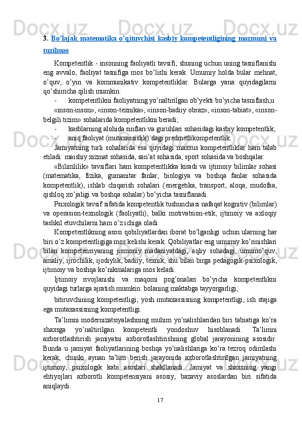 3.   Bo’lajak   matematika   o’qituvchisi   kasbiy   kompetentligining   mazmuni   va
tuzilmas  
Kompetentlik - insonning faoliyatli tavsifi, shuning uchun uning tasniflanishi
eng   avvalo,   faoliyat   tasnifiga   mos   bo’lishi   kerak.   Umumiy   holda   bular   mehnat,
o’quv,   o’yin   va   kommunikativ   kompetentliklar.   Bularga   yana   quyidagilarni
qo’shimcha qilish mumkin:
- kompetentlikni faoliyatning yo’naltirilgan ob’yekti bo’yicha tasniflash,u
«inson-inson», «inson-texnika», «inson-badiiy obraz», «inson-tabiat», «inson-
belgili tizim» sohalarida kompetentlikni beradi;
- kasblarning alohida sinflari va guruhlari sohasidagi kasbiy kompetentlik;
- aniq faoliyat (mutaxassislik) dagi predmetlikompetentlik.
Jamiyatning   turli   sohalarida   esa   quyidagi   maxsus   kompetentliklar   ham   talab
etiladi: maishiy xizmat sohasida, san’at sohasida, sport sohasida va boshqalar.
«Bilimlilik»  tavsiflari   ham   kompetentlikka  kiradi   va   ijtimoiy  bilimlar   sohasi
(matematika,   fizika,   gumanitar   fanlar,   biologiya   va   boshqa   fanlar   sohasida
kompetentlik),   ishlab   chiqarish   sohalari   (energetika,   transport,   aloqa,   mudofaa,
qishloq xo’jaligi va boshqa sohalar) bo’yicha tasniflanadi.
Psixologik tavsif sifatida kompetentlik tushunchasi nafaqat kognitiv (bilimlar)
va   operasion-texnologik   (faoliyatli),   balki   motivatsion-etik,   ijtimoiy   va   axloqiy
tashkil etuvchilarni ham o’z ichiga oladi.
Kompetentlikning asosi qobiliyatlardan iborat bo’lganligi uchun ularning har
biri o’z kompetentligiga mos kelishi kerak. Qobiliyatlar eng umumiy ko’rinishlari
bilan   kompetensiyaning   jismoniy   madaniyatdagi,   aqliy   sohadagi,   umumo’quv,
amaliy, ijrochilik, ijodiylik, badiiy, texnik, shu bilan birga pedagogik-psixologik,
ijtimoiy va boshqa ko’nikmalariga mos keladi.
Ijtimoiy   rivojlanishi   va   maqomi   pog’onalari   bo’yicha   kompetentlikni
quyidagi turlarga ajratish mumkin: bolaning maktabga tayyorgarligi;
bitiruvchining   kompetentligi;   yosh   mutaxassisning   kompetentligi;   ish   stajiga
ega mutaxassisning kompetentligi.
Ta’limni  modernizatsiyalashning  muhim  yo’nalishlaridan biri  tabiatiga ko’ra
shaxsga   yo’naltirilgan   kompetentli   yondoshuv   hisoblanadi.   Ta’limni
axborotlashtirish   jamiyatni   axborotlashtirishning   global   jarayonining   asosidir.
Bunda   u   jamiyat   faoliyatlarining   boshqa   yo’nalishlariga   ko’ra   tezroq   odimlashi
kerak,   chunki   aynan   ta’lim   berish   jarayonida   axborotlashtirilgan   jamiyatning
ijtimoiy,   psixologik   kabi   asoslari   shakllanadi.   Jamiyat   va   shaxsning   yangi
ehtiyojlari   axborotli   kompetensiyani   asosiy,   bazaviy   asoslardan   biri   sifatida
aniqlaydi.
17 