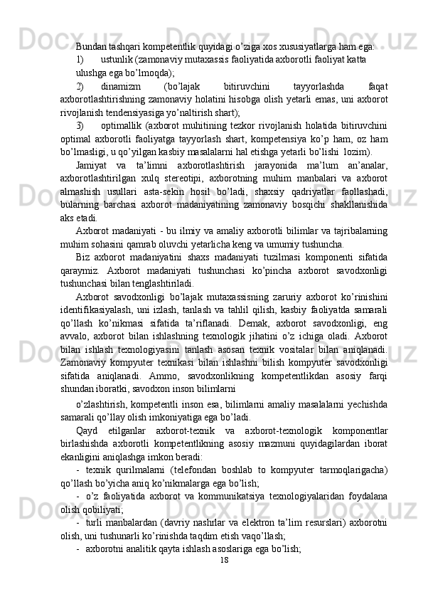 Bundan tashqari kompetentlik quyidagi o’ziga xos xususiyatlarga ham ega:
1) ustunlik (zamonaviy mutaxassis faoliyatida axborotli faoliyat katta
ulushga ega bo’lmoqda);
2) dinamizm   (bo’lajak   bitiruvchini   tayyorlashda   faqat
axborotlashtirishning zamonaviy holatini hisobga olish yetarli emas, uni axborot
rivojlanish tendensiyasiga yo’naltirish shart);
3) optimallik   (axborot   muhitining   tezkor   rivojlanish   holatida   bitiruvchini
optimal   axborotli   faoliyatga   tayyorlash   shart,   kompetensiya   ko’p   ham,   oz   ham
bo’lmasligi, u qo’yilgan kasbiy masalalarni hal etishga yetarli bo’lishi  lozim).
Jamiyat   va   ta’limni   axborotlashtirish   jarayonida   ma’lum   an’analar,
axborotlashtirilgan   xulq   stereotipi,   axborotning   muhim   manbalari   va   axborot
almashish   usullari   asta-sekin   hosil   bo’ladi,   shaxsiy   qadriyatlar   faollashadi,
bularning   barchasi   axborot   madaniyatining   zamonaviy   bosqichi   shakllanishida
aks etadi.
Axborot madaniyati - bu ilmiy va amaliy axborotli bilimlar va tajribalarning
muhim sohasini qamrab oluvchi yetarlicha keng va umumiy tushuncha.
Biz   axborot   madaniyatini   shaxs   madaniyati   tuzilmasi   komponenti   sifatida
qaraymiz.   Axborot   madaniyati   tushunchasi   ko’pincha   axborot   savodxonligi
tushunchasi bilan tenglashtiriladi.
Axborot   savodxonligi   bo’lajak   mutaxassisning   zaruriy   axborot   ko’rinishini
identifikasiyalash,   uni   izlash,   tanlash   va   tahlil   qilish,   kasbiy   faoliyatda   samarali
qo’llash   ko’nikmasi   sifatida   ta’riflanadi.   Demak,   axborot   savodxonligi,   eng
avvalo,   axborot   bilan   ishlashning   texnologik   jihatini   o’z   ichiga   oladi.   Axborot
bilan   ishlash   texnologiyasini   tanlash   asosan   texnik   vositalar   bilan   aniqlanadi.
Zamonaviy   kompyuter   texnikasi   bilan   ishlashni   bilish   kompyuter   savodxonligi
sifatida   aniqlanadi.   Ammo,   savodxonlikning   kompetentlikdan   asosiy   farqi
shundan iboratki, savodxon inson bilimlarni
o’zlashtirish, kompetentli  inson esa, bilimlarni  amaliy masalalarni  yechishda
samarali qo’llay olish imkoniyatiga ega bo’ladi.
Qayd   etilganlar   axborot-texnik   va   axborot-texnologik   komponentlar
birlashishda   axborotli   kompetentlikning   asosiy   mazmuni   quyidagilardan   iborat
ekanligini aniqlashga imkon beradi:
- texnik   qurilmalarni   (telefondan   boshlab   to   kompyuter   tarmoqlarigacha)
qo’llash bo’yicha aniq ko’nikmalarga ega bo’lish;
- o’z   faoliyatida   axborot   va   kommunikatsiya   texnologiyalaridan   foydalana
olish qobiliyati;
- turli   manbalardan   (davriy   nashrlar   va   elektron   ta’lim   resurslari)   axborotni
olish, uni tushunarli ko’rinishda taqdim etish vaqo’llash;
- axborotni analitik qayta ishlash asoslariga ega bo’lish;
18 