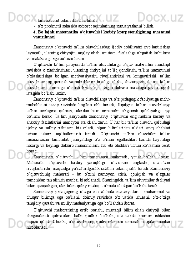 - turli axborot bilan ishlashni bilish;
- o’z predmetli sohasida axborot oqimlarining xususiyatlarini bilish. 
4.   Bo’lajak   matematika   o’qituvchisi   kasbiy   kompetentligining   mazmuni
va tuzilmasi
Zamonaviy o’qituvchi ta’lim oluvchilardagi ijodiy qobiliyatni rivojlantirishga
layoqatli, ularning ehtiyojini anglay olish, mustaqil fikrlashga o’rgatish ko’nikma
va malakasiga ega bo’lishi lozim.
O’qituvchi   ta’lim   jarayonida   ta’lim   oluvchilarga   o’quv   materialini   mustaqil
ravishda   o’zlashtirishlari,   ularning   ehtiyojini   to’liq   qondirish,   ta’lim   mazmunini
o’zlashtirishga   bo’lgan   motivatsiyasini   rivojlantirishi   va   kengaytirishi,   ta’lim
oluvchilarning qiziqish va hohishlarini  hisobga olishi, shuningdek, doimo ta’lim
oluvchilarni   «nimaga   o’qitish   kerak?»,   -   degan   dolzarb   masalaga   javob   topish
istagida bo’lishi lozim.
Zamonaviy o’qituvchi ta’lim oluvchilarga va o’z pedagogik faoliyatiga mehr-
muhabbatni   uzviy   ravishda   bog’lab   olib   boradi,   faqatgina   ta’lim   oluvchilarga
ta’lim   beribgina   qolmay,   ulardan   ham   nimanidir   o’rganish   qobiliyatiga   ega
bo’lishi   kerak.   Ta’lim   jarayonida   zamonaviy   o’qituvchi   eng   muhim   kasbiy   va
shaxsiy fazilatlarini namoyon eta olishi zarur. U har bir ta’lim oluvchi qalbidagi
ijobiy   va   salbiy   sifatlarni   his   qiladi,   olgan   bilimlaridan   o’zlari   zavq   olishlari
uchun   ularni   rag’batlantirib   turadi.   O’qituvchi   ta’lim   oluvchilar   ta’lim
muassasasini   tamomlab   jamiyatdagi   o’z   o’rnini   egallashlari   hamda   hayotdagi
hozirgi va keyingi dolzarb muammolarni hal eta olishlari uchun ko’rsatma berib
boradi.
Zamonaviy   o’qituvchi   -   har   tomonlama   mahoratli,   yetuk   bo’lishi   lozim.
Mahoratli   o’qituvchi   kasbiy   yaroqliligi,   o’z-o’zini   anglashi,   o’z-o’zini
rivojlantirishi, maqsadga yo’naltirilganlik sifatlari bilan ajralib turadi. Zamonaviy
o’qituvchinig   mahorati   -   bu   o’zini   namoyon   etish,   qoniqish   va   o’zgalar
tomonidan tan olinish manbai hisoblanadi. Shuningdek, ta’lim oluvchilar faoliyati
bilan qiziqadigan, ular bilan ijobiy muloqot o’rnata oladigan bo’lishi kerak.
Zamonaviy   pedagogning   o’ziga   xos   alohida   xususiyatlari   -   mukammal   va
chuqur   bilimga   ega   bo’lishi,   doimiy   ravishda   o’z   ustida   ishlashi,   o’z-o’ziga
tanqidiy qarashi va milliy madaniyatiga ega bo’lishdan iborat.
O’qituvchi   mahoratining   ortib   borishi,   mustaqil   bilim   olish   ehtiyoji   bilan
chegaralanib   qolmasdan,   balki   ijodkor   bo’lishi,   o’z   ustida   tinimsiz   ishlashni
taqozo   qiladi.   Chunki,   o’qituvchining   ijodiy   izlanishi   samarali   natijalar   manbai
hisoblanadi.
19 