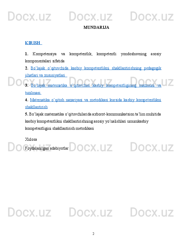 MUNDARIJA
KIRISH        
1.   Kompetensiya   va   kompetentlik,   kompetentli   yondoshuvning   asosiy
komponentalari sifatida 
2.   Bo’lajak   o’qituvchida   kasbiy   kompetentlikni   shakllantirishning   pedagogik
jihatlari va xususiyatlari  
3.   Bo’lajak   matematika   o’qituvchisi   kasbiy   kompetentligining   mazmuni   va
tuzilmasi 
4.   Matematika   o’qitish   nazariyasi   va   metodikasi   kursida   kasbiy   kompetentlikni
shakllantirish   
5.  Bo’lajak matematika o’qituvchilarida axborot-kommunikatsion ta’lim muhitida
kasbiy kompetentlikni shakllantirishning asosiy yo’nalishlari umumkasbiy 
kompetentligini shakllantirish metodikasi 
Xulosa
Foydalanilgan adabiyotlar
2 