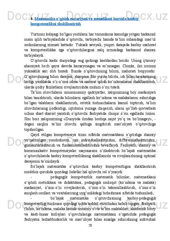 4.  Matematika o’qitish nazariyasi va metodikasi kursida kasbiy 
kompetentlikni shakllantirish
Yurtimiz kelajagi bo’lgan yoshlarni har tomonlama kamolga yetgan barkamol
inson   qilib   tarbiyalashda   o’qituvchi,   tarbiyachi   hamda   ta’lim   sohasidagi   mas’ul
xodimlarning   xizmati   kattadir.   Yuksak   saviyali,   yuqori   darajada   kasbiy   mahorat
va   kompetentlikka   ega   o’qituvchilargina   xalq   orzusidagi   barkamol   shaxsni
tarbiyalaydi.
O’qituvchi   kasbi   dunyodagi   eng   qadimgi   kasblardan   biridir.   Uning   ijtimoiy
ahamiyati   hech   qaysi   davrda   kamaymagan   va   so’nmagan.   Chunki,   ilm   insonni
yuksaklik   sari   olib   boradi.   Bunda   o’qituvchining   bilimi,   mahorati   beqiyosdir.
O’qituvchining bilim darajasi, sharqona fikr yurita bilishi, ish bilan harakatining
birligi   yoshlarda  o’z-o’zini   idora   va   nazorat   qilish   ko’nikmalarini   shakllantirish,
ularda ijodiy fazilatlarni rivojlantirishda muhim o’rin tutadi.
Ta’lim   oluvchilarni   umuminsoniy   qadriyatlar,   xalqimizning   boy   madaniyati
bilan tanishtirish, ularda bilimlarni egallash ko’nikma va malakalarini oshirishga
bo’lgan   talablarni   shakllantirish,   estetik   tushunchalarni   kamol   toptirish,   ta’lim
oluvchilarning   ijodkorligi,   iqtidorini   yuzaga   chiqarish,   ularni   qo’llab-quvvatlash
uchun   shart-sharoit   yaratish   o’qituvchi   faoliyatida   chuqur   o’rin   egallashi   lozim.
Shu   bois   xalqimizning   «Dunyoda   ilmdan   boshqa   najot   yo’q   va   bo’lmagay»,   -
degan   naqlini   ta’lim   oluvchi   qalbiga   singdirish   mas’uliyati   o’qituvchiga
topshirilgan.
Qayd   etilgan   kompetensiya   tizim   sifatida   matematikani   o’qitishga   shaxsiy
yo’naltirilgan   yondoshuvni,   uni   individuallashtirishni,   differensiallashtirishni,
gumanitarlashtirish   va   fundamentallashtirishni   tavsiflaydi.   Faoliyatli,   shaxsiy   va
kommunikativ   kompetensiyalar   majmuasini   o’zlashtirish   bo’lajak   matematika
o’qituvchilarida kasbiy kompetentlikning shakllanishi va rivojlanishining optimal
darajasini ta’minlaydi.
Bo’lajak   matematika   o’qituvchisi   kasbiy   kompetentligini   shakllantirish
modelini qurishda quyidagi holatlar hal qiluvchi rol o’ynaydi:
- pedagogik   kompetentlik   matematik   bilimlar,   matematikani
o’qitish   metodikasi   va   didaktikasi,   pedagogik   muloqot   (ko’nikma   va   malaka)
madaniyat,   o’zini-o’zi   rivojlantirish,   o’zini-o’zi   takomillashtirish,   o’zini-o’zi
aniqlash usullari va vositalarining uyg’unlikdagi birlashmasi sifatida tushuniladi;
- bo’lajak   matematika   o’qituvchisining   kasbiy-pedagogik
kompetentligi tuzilmasi quyidagi uchta tashkil etuvchidan tarkib topgan: faoliyatli
(bilim, ko’nikma, malaka hamda umumiy o’rta ta’lim maktablari, akademik litsey
va   kasb-hunar   kollejlari   o’quvchilariga   matematikani   o’rgatishda   pedagogik
faoliyatni   tashabbuskorlik   va   mas’uliyat   bilan   amalga   oshirishning   individual
20 