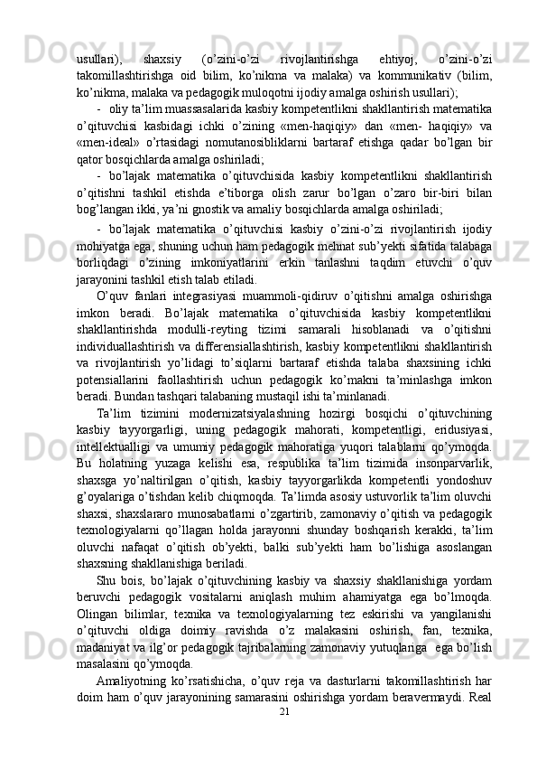 usullari),   shaxsiy   (o’zini-o’zi   rivojlantirishga   ehtiyoj,   o’zini-o’zi
takomillashtirishga   oid   bilim,   ko’nikma   va   malaka)   va   kommunikativ   (bilim,
ko’nikma, malaka va pedagogik muloqotni ijodiy amalga oshirish usullari);
- oliy ta’lim muassasalarida kasbiy kompetentlikni shakllantirish matematika
o’qituvchisi   kasbidagi   ichki   o’zining   «men-haqiqiy»   dan   «men-   haqiqiy»   va
«men-ideal»   o’rtasidagi   nomutanosibliklarni   bartaraf   etishga   qadar   bo’lgan   bir
qator bosqichlarda amalga oshiriladi;
- bo’lajak   matematika   o’qituvchisida   kasbiy   kompetentlikni   shakllantirish
o’qitishni   tashkil   etishda   e’tiborga   olish   zarur   bo’lgan   o’zaro   bir-biri   bilan
bog’langan ikki, ya’ni gnostik va amaliy bosqichlarda amalga oshiriladi;
- bo’lajak   matematika   o’qituvchisi   kasbiy   o’zini-o’zi   rivojlantirish   ijodiy
mohiyatga ega, shuning uchun ham pedagogik mehnat sub’yekti sifatida talabaga
borliqdagi   o’zining   imkoniyatlarini   erkin   tanlashni   taqdim   etuvchi   o’quv
jarayonini tashkil etish talab etiladi.
O’quv   fanlari   integrasiyasi   muammoli-qidiruv   o’qitishni   amalga   oshirishga
imkon   beradi.   Bo’lajak   matematika   o’qituvchisida   kasbiy   kompetentlikni
shakllantirishda   modulli-reyting   tizimi   samarali   hisoblanadi   va   o’qitishni
individuallashtirish va differensiallashtirish,  kasbiy kompetentlikni shakllantirish
va   rivojlantirish   yo’lidagi   to’siqlarni   bartaraf   etishda   talaba   shaxsining   ichki
potensiallarini   faollashtirish   uchun   pedagogik   ko’makni   ta’minlashga   imkon
beradi. Bundan tashqari talabaning mustaqil  ishi  ta’minlanadi.
Ta’lim   tizimini   modernizatsiyalashning   hozirgi   bosqichi   o’qituvchining
kasbiy   tayyorgarligi,   uning   pedagogik   mahorati,   kompetentligi,   eridusiyasi,
intellektualligi   va   umumiy   pedagogik   mahoratiga   yuqori   talablarni   qo’ymoqda.
Bu   holatning   yuzaga   kelishi   esa,   respublika   ta’lim   tizimida   insonparvarlik,
shaxsga   yo’naltirilgan   o’qitish,   kasbiy   tayyorgarlikda   kompetentli   yondoshuv
g’oyalariga o’tishdan kelib chiqmoqda. Ta’limda asosiy ustuvorlik ta’lim oluvchi
shaxsi, shaxslararo munosabatlarni  o’zgartirib, zamonaviy o’qitish va pedagogik
texnologiyalarni   qo’llagan   holda   jarayonni   shunday   boshqarish   kerakki,   ta’lim
oluvchi   nafaqat   o’qitish   ob’yekti,   balki   sub’yekti   ham   bo’lishiga   asoslangan
shaxsning shakllanishiga beriladi.
Shu   bois,   bo’lajak   o’qituvchining   kasbiy   va   shaxsiy   shakllanishiga   yordam
beruvchi   pedagogik   vositalarni   aniqlash   muhim   ahamiyatga   ega   bo’lmoqda.
Olingan   bilimlar,   texnika   va   texnologiyalarning   tez   eskirishi   va   yangilanishi
o’qituvchi   oldiga   doimiy   ravishda   o’z   malakasini   oshirish,   fan,   texnika,
madaniyat va ilg’or pedagogik tajribalarning zamonaviy yutuqlariga   ega bo’lish
masalasini qo’ymoqda.
Amaliyotning   ko’rsatishicha,   o’quv   reja   va   dasturlarni   takomillashtirish   har
doim ham o’quv jarayonining samarasini  oshirishga yordam beravermaydi. Real
21 
