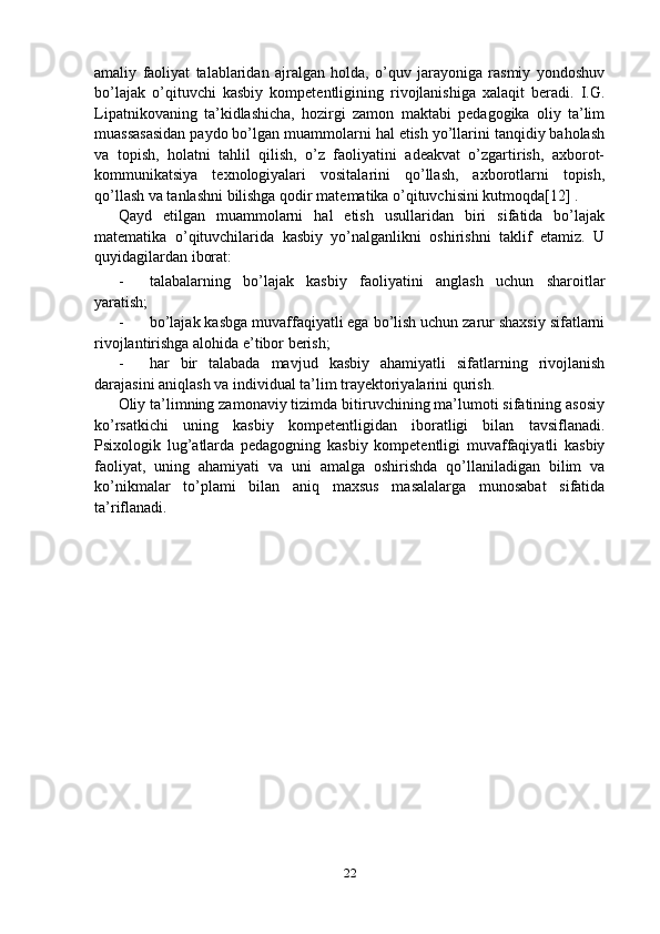 amaliy   faoliyat   talablaridan   ajralgan   holda,   o’quv   jarayoniga   rasmiy   yondoshuv
bo’lajak   o’qituvchi   kasbiy   kompetentligining   rivojlanishiga   xalaqit   beradi.   I.G.
Lipatnikovaning   ta’kidlashicha,   hozirgi   zamon   maktabi   pedagogika   oliy   ta’lim
muassasasidan paydo bo’lgan muammolarni hal etish yo’llarini tanqidiy baholash
va   topish,   holatni   tahlil   qilish,   o’z   faoliyatini   adeakvat   o’zgartirish,   axborot-
kommunikatsiya   texnologiyalari   vositalarini   qo’llash,   axborotlarni   topish,
qo’llash va tanlashni bilishga qodir matematika o’qituvchisini kutmoqda[12] .
Qayd   etilgan   muammolarni   hal   etish   usullaridan   biri   sifatida   bo’lajak
matematika   o’qituvchilarida   kasbiy   yo’nalganlikni   oshirishni   taklif   etamiz.   U
quyidagilardan iborat:
- talabalarning   bo’lajak   kasbiy   faoliyatini   anglash   uchun   sharoitlar
yaratish;
- bo’lajak kasbga muvaffaqiyatli ega bo’lish uchun zarur shaxsiy sifatlarni
rivojlantirishga alohida e’tibor berish;
- har   bir   talabada   mavjud   kasbiy   ahamiyatli   sifatlarning   rivojlanish
darajasini aniqlash va individual ta’lim trayektoriyalarini qurish.
Oliy ta’limning zamonaviy tizimda bitiruvchining ma’lumoti sifatining asosiy
ko’rsatkichi   uning   kasbiy   kompetentligidan   iboratligi   bilan   tavsiflanadi.
Psixologik   lug’atlarda   pedagogning   kasbiy   kompetentligi   muvaffaqiyatli   kasbiy
faoliyat,   uning   ahamiyati   va   uni   amalga   oshirishda   qo’llaniladigan   bilim   va
ko’nikmalar   to’plami   bilan   aniq   maxsus   masalalarga   munosabat   sifatida
ta’riflanadi.
22 