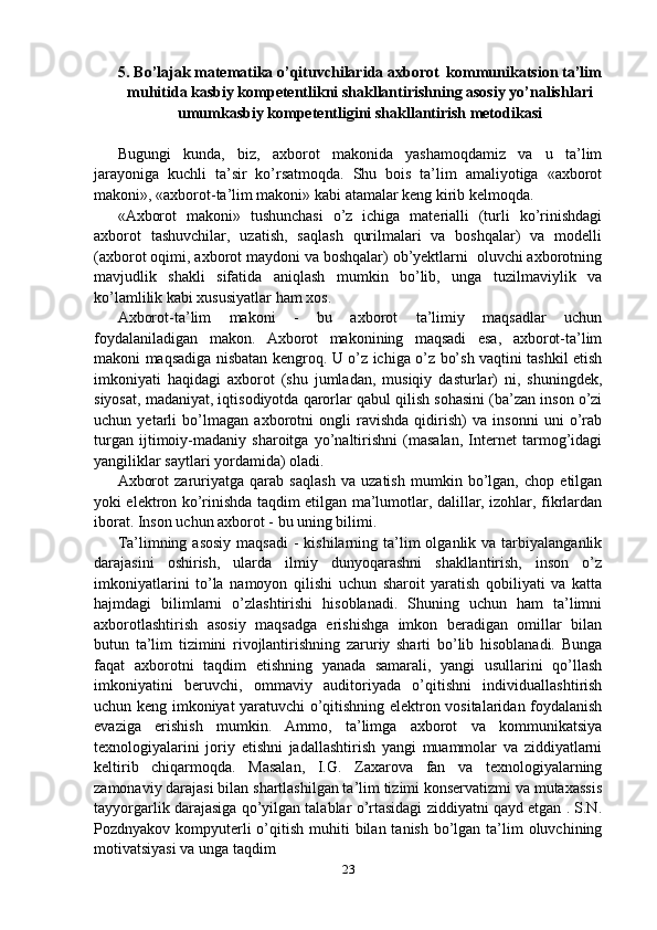 5. Bo’lajak matematika o’qituvchilarida axborot  kommunikatsion ta’lim
muhitida kasbiy kompetentlikni shakllantirishning asosiy yo’nalishlari
umumkasbiy kompetentligini shakllantirish metodikasi
Bugungi   kunda,   biz,   axborot   makonida   yashamoqdamiz   va   u   ta’lim
jarayoniga   kuchli   ta’sir   ko’rsatmoqda.   Shu   bois   ta’lim   amaliyotiga   «axborot
makoni», «axborot-ta’lim makoni» kabi atamalar keng kirib kelmoqda.
«Axborot   makoni»   tushunchasi   o’z   ichiga   materialli   (turli   ko’rinishdagi
axborot   tashuvchilar,   uzatish,   saqlash   qurilmalari   va   boshqalar)   va   modelli
(axborot oqimi, axborot maydoni va boshqalar) ob’yektlarni  oluvchi axborotning
mavjudlik   shakli   sifatida   aniqlash   mumkin   bo’lib,   unga   tuzilmaviylik   va
ko’lamlilik kabi xususiyatlar ham xos.
Axborot-ta’lim   makoni   -   bu   axborot   ta’limiy   maqsadlar   uchun
foydalaniladigan   makon.   Axborot   makonining   maqsadi   esa,   axborot-ta’lim
makoni maqsadiga nisbatan kengroq. U o’z ichiga o’z bo’sh vaqtini tashkil etish
imkoniyati   haqidagi   axborot   (shu   jumladan,   musiqiy   dasturlar)   ni,   shuningdek,
siyosat, madaniyat, iqtisodiyotda qarorlar qabul qilish sohasini (ba’zan inson o’zi
uchun   yetarli   bo’lmagan   axborotni   ongli   ravishda   qidirish)   va   insonni   uni   o’rab
turgan   ijtimoiy-madaniy   sharoitga   yo’naltirishni   (masalan,   Internet   tarmog’idagi
yangiliklar saytlari yordamida) oladi.
Axborot   zaruriyatga   qarab   saqlash   va   uzatish   mumkin   bo’lgan,   chop   etilgan
yoki elektron ko’rinishda taqdim etilgan ma’lumotlar, dalillar, izohlar, fikrlardan
iborat. Inson uchun axborot - bu uning bilimi.
Ta’limning asosiy   maqsadi   -  kishilarning ta’lim  olganlik  va tarbiyalanganlik
darajasini   oshirish,   ularda   ilmiy   dunyoqarashni   shakllantirish,   inson   o’z
imkoniyatlarini   to’la   namoyon   qilishi   uchun   sharoit   yaratish   qobiliyati   va   katta
hajmdagi   bilimlarni   o’zlashtirishi   hisoblanadi.   Shuning   uchun   ham   ta’limni
axborotlashtirish   asosiy   maqsadga   erishishga   imkon   beradigan   omillar   bilan
butun   ta’lim   tizimini   rivojlantirishning   zaruriy   sharti   bo’lib   hisoblanadi.   Bunga
faqat   axborotni   taqdim   etishning   yanada   samarali,   yangi   usullarini   qo’llash
imkoniyatini   beruvchi,   ommaviy   auditoriyada   o’qitishni   individuallashtirish
uchun keng imkoniyat yaratuvchi o’qitishning elektron vositalaridan foydalanish
evaziga   erishish   mumkin.   Ammo,   ta’limga   axborot   va   kommunikatsiya
texnologiyalarini   joriy   etishni   jadallashtirish   yangi   muammolar   va   ziddiyatlarni
keltirib   chiqarmoqda.   Masalan,   I.G.   Zaxarova   fan   va   texnologiyalarning
zamonaviy darajasi bilan shartlashilgan ta’lim tizimi konservatizmi va mutaxassis
tayyorgarlik darajasiga qo’yilgan talablar o’rtasidagi ziddiyatni qayd etgan . S.N.
Pozdnyakov kompyuterli  o’qitish muhiti  bilan tanish bo’lgan ta’lim  oluvchining
motivatsiyasi va unga taqdim
23 