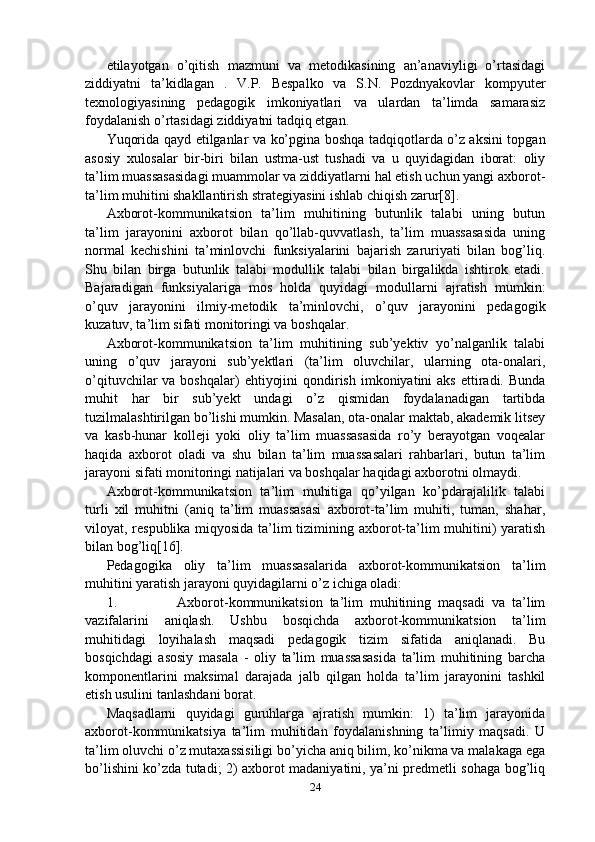 etilayotgan   o’qitish   mazmuni   va   metodikasining   an’anaviyligi   o’rtasidagi
ziddiyatni   ta’kidlagan   .   V.P.   Bespalko   va   S.N.   Pozdnyakovlar   kompyuter
texnologiyasining   pedagogik   imkoniyatlari   va   ulardan   ta’limda   samarasiz
foydalanish o’rtasidagi ziddiyatni tadqiq etgan.
Yuqorida qayd etilganlar va ko’pgina boshqa tadqiqotlarda o’z aksini topgan
asosiy   xulosalar   bir-biri   bilan   ustma-ust   tushadi   va   u   quyidagidan   iborat:   oliy
ta’lim muassasasidagi muammolar va ziddiyatlarni hal etish uchun yangi axborot-
ta’lim muhitini shakllantirish strategiyasini ishlab chiqish zarur[8].
Axborot-kommunikatsion   ta’lim   muhitining   butunlik   talabi   uning   butun
ta’lim   jarayonini   axborot   bilan   qo’llab-quvvatlash,   ta’lim   muassasasida   uning
normal   kechishini   ta’minlovchi   funksiyalarini   bajarish   zaruriyati   bilan   bog’liq.
Shu   bilan   birga   butunlik   talabi   modullik   talabi   bilan   birgalikda   ishtirok   etadi.
Bajaradigan   funksiyalariga   mos   holda   quyidagi   modullarni   ajratish   mumkin:
o’quv   jarayonini   ilmiy-metodik   ta’minlovchi,   o’quv   jarayonini   pedagogik
kuzatuv, ta’lim sifati monitoringi va boshqalar.
Axborot-kommunikatsion   ta’lim   muhitining   sub’yektiv   yo’nalganlik   talabi
uning   o’quv   jarayoni   sub’yektlari   (ta’lim   oluvchilar,   ularning   ota-onalari,
o’qituvchilar  va  boshqalar)   ehtiyojini   qondirish  imkoniyatini  aks   ettiradi.  Bunda
muhit   har   bir   sub’yekt   undagi   o’z   qismidan   foydalanadigan   tartibda
tuzilmalashtirilgan bo’lishi mumkin. Masalan, ota-onalar maktab, akademik litsey
va   kasb-hunar   kolleji   yoki   oliy   ta’lim   muassasasida   ro’y   berayotgan   voqealar
haqida   axborot   oladi   va   shu   bilan   ta’lim   muassasalari   rahbarlari,   butun   ta’lim
jarayoni sifati monitoringi natijalari va boshqalar haqidagi axborotni olmaydi.
Axborot-kommunikatsion   ta’lim   muhitiga   qo’yilgan   ko’pdarajalilik   talabi
turli   xil   muhitni   (aniq   ta’lim   muassasasi   axborot-ta’lim   muhiti,   tuman,   shahar,
viloyat, respublika miqyosida ta’lim tizimining axborot-ta’lim muhitini) yaratish
bilan bog’liq[16].
Pedagogika   oliy   ta’lim   muassasalarida   axborot-kommunikatsion   ta’lim
muhitini yaratish jarayoni quyidagilarni o’z ichiga oladi:
1. Axborot-kommunikatsion   ta’lim   muhitining   maqsadi   va   ta’lim
vazifalarini   aniqlash.   Ushbu   bosqichda   axborot-kommunikatsion   ta’lim
muhitidagi   loyihalash   maqsadi   pedagogik   tizim   sifatida   aniqlanadi.   Bu
bosqichdagi   asosiy   masala   -   oliy   ta’lim   muassasasida   ta’lim   muhitining   barcha
komponentlarini   maksimal   darajada   jalb   qilgan   holda   ta’lim   jarayonini   tashkil
etish usulini tanlashdani borat.
Maqsadlarni   quyidagi   guruhlarga   ajratish   mumkin:   1)   ta’lim   jarayonida
axborot-kommunikatsiya   ta’lim   muhitidan   foydalanishning   ta’limiy   maqsadi.   U
ta’lim oluvchi o’z mutaxassisiligi bo’yicha aniq bilim, ko’nikma va malakaga ega
bo’lishini ko’zda tutadi; 2) axborot madaniyatini, ya’ni predmetli sohaga bog’liq
24 