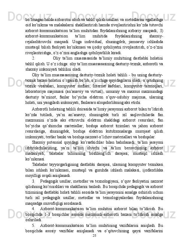bo’lmagan holda axborotni olish va tahlil qilish usullari va metodlarini egallashga
oid ko’nikma va malakalarni shakllantirish hamda rivojlantirishni ko’zda tutuvchi
axborot-kommunikatsion   ta’lim   muhitidan   foydalanishning   axboriy   maqsadi;   3)
axborot-kommunikatsion   ta’lim   muhitida   foydalanishning   shaxsiy-
rejalashtiruvchi   maqsadi.   Unga   individual,   shuningdek,   jamoaviy   ishlashda
mustaqil bilish faoliyati ko’nikmasi va ijodiy qobiliyatni rivojlantirish, o’z-o’zini
rivojlantirishga, o’z-o’zini anglashga qobiliyatlilik kiradi.
2. Oliy   ta’lim   muassasasida   ta’limiy   muhitning   dastlabki   holatini
tahlil qilish. U o’z ichiga: oliy ta’lim muassasasining dasturiy-texnik, axborotli va
shaxsiy imkoniyati tahlilini oladi.
Oliy ta’lim  muassasasining  dasturiy-texnik holati  tahlili  - bu uning dasturiy-
texnik bazasi holatini o’rganish bo’lib, o’z ichiga quyidagilarni oladi: o’qitishning
texnik   vositalari,   kompyuter   sinflari,   Internet   kafelari,   kompyuter   tarmoqlari,
laboratoriya   majmuasi   (an’anaviy   va   virtual),   umumiy   va   maxsus   mazmundagi
dasturiy   ta’minot,   fanlar   bo’yicha   elektron   o’quv-uslubiy   majmua,   ularning
holati, uni yangilash imkoniyati, fanlararo aloqadorlikning aks etishi.
Axborotli holatning tahlili doirasida ta’limiy jarayonni axborot bilan to’ldirish
ko’zda   tutiladi,   ya’ni   an’anaviy,   shuningdek   turli   xil   saqlovchilarda   fan
mazmunini   o’zida   aks   ettiruvchi   elektron   shakldagi   axborot   resurslari;   fan
bo’yicha   qo’shimcha   materiallar;   boshqa   axborot   tizimlari   va   jahon   axborot
resurslariga,   shuningdek,   boshqa   elektron   kutubxonalarga   murojaat   qilish
imkoniyati; testlar banki va boshqa nazorat-o’lchov materiallari va boshqalar.
Shaxsiy   potensial   quyidagi   ko’rsatkichlar   bilan   baholanadi:   ta’lim   jarayoni
ishtirokchilarining,   ya’ni   ta’lim   oluvchi   va   ta’lim   beruvchining   axborot
madaniyati;   talabalar   bilimining   boshlang’ich   darajasi;   mustaqil   ishlash
ko’nikmasi.
Talabalar   tayyorgarligining   dastlabki   darajasi,   ularning   kompyuter   texnikasi
bilan   ishlash   ko’nikmasi,   mustaqil   va   guruhda   ishlash   malakasi,   ijodkorlikka
moyilligi orqali aniqlanadi.
3. Pedagogik  usullar,   metodlar   va   texnologiyani,  o’quv  faoliyatini   nazorat
qilishning ko’rinishlari va shakllarini tanlash. Bu bosqichda pedagogik va axborot
tizimining dastlabki holati tahlili asosida ta’lim jarayonini amalga oshirish uchun
turli   xil   pedagogik   usullar,   metodlar   va   texnologiyalardan   foydalanishning
maqsadga muvofiqligi asoslanadi.
4. Axborot-kommunikatsion   ta’lim   muhitini   axborot   bilan   to’ldirish.   Bu
bosqichda   1-3   bosqichlar   asosida   mazmunli-axborotli   bazani   to’ldirish   amalga
oshiriladi.
5. Axborot-kommunikatsion   ta’lim   muhitining   vazifalarini   aniqlash.   Bu
bosqichda   asosiy   vazifalar   aniqlanadi   va   o’qituvchining   qaysi   vazifalarini
25 