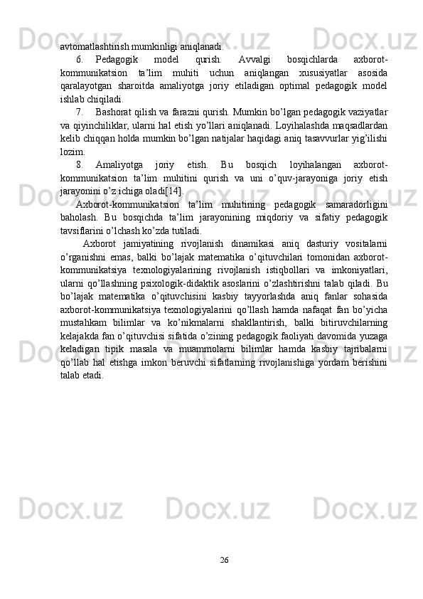 avtomatlashtirish mumkinligi aniqlanadi.
6. Pedagogik   model   qurish.   Avvalgi   bosqichlarda   axborot-
kommunikatsion   ta’lim   muhiti   uchun   aniqlangan   xususiyatlar   asosida
qaralayotgan   sharoitda   amaliyotga   joriy   etiladigan   optimal   pedagogik   model
ishlab chiqiladi.
7. Bashorat qilish va farazni qurish. Mumkin bo’lgan pedagogik vaziyatlar
va qiyinchiliklar, ularni hal etish yo’llari aniqlanadi. Loyihalashda maqsadlardan
kelib chiqqan holda mumkin bo’lgan natijalar haqidagi aniq tasavvurlar yig’ilishi
lozim.
8. Amaliyotga   joriy   etish.   Bu   bosqich   loyihalangan   axborot-
kommunikatsion   ta’lim   muhitini   qurish   va   uni   o’quv-jarayoniga   joriy   etish
jarayonini o’z ichiga oladi[14].
Axborot-kommunikatsion   ta’lim   muhitining   pedagogik   samaradorligini
baholash.   Bu   bosqichda   ta’lim   jarayonining   miqdoriy   va   sifatiy   pedagogik
tavsiflarini o’lchash ko’zda tutiladi.
  Axborot   jamiyatining   rivojlanish   dinamikasi   aniq   dasturiy   vositalarni
o’rganishni   emas,   balki   bo’lajak   matematika   o’qituvchilari   tomonidan   axborot-
kommunikatsiya   texnologiyalarining   rivojlanish   istiqbollari   va   imkoniyatlari,
ularni   qo’llashning   psixologik-didaktik   asoslarini   o’zlashtirishni   talab   qiladi.   Bu
bo’lajak   matematika   o’qituvchisini   kasbiy   tayyorlashda   aniq   fanlar   sohasida
axborot-kommunikatsiya   texnologiyalarini   qo’llash   hamda   nafaqat   fan   bo’yicha
mustahkam   bilimlar   va   ko’nikmalarni   shakllantirish,   balki   bitiruvchilarning
kelajakda fan o’qituvchisi sifatida o’zining pedagogik faoliyati davomida yuzaga
keladigan   tipik   masala   va   muammolarni   bilimlar   hamda   kasbiy   tajribalarni
qo’llab   hal   etishga   imkon   beruvchi   sifatlarning   rivojlanishiga   yordam   berishini
talab etadi. 
26 