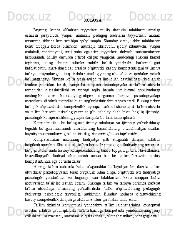 XULOSA
Bugungi   kunda   «Kadrlar   tayyorlash   milliy   dasturi»   talablarini   amalga
oshirish   jarayonida   yuqori   malakali   pedagog   kadrlarni   tayyorlash   muhim
muammo   sifatida   kun   tartibiga   qo’yilmoqda.   Shunday   ekan,   ushbu   talablardan
kelib   chiqqan   holda   bilimdon,   mustaqil   fikrlovchi,   ijodiy   izlanuvchi,   yuqori
malakali,   madaniyatli,   turli   soha   egalarini   tayyorlash   dolzarb   muammolardan
hisoblanadi.   Milliy   dasturda   e’tirof   etilgan   yangicha   modeldagi   shaxsni   kamol
toptirish,   uning   chuqur   bilimlar   sohibi   bo’lib   yetishishi,   barkamolligini
kafolatlovchi shart-sharoitlar orasida o’qituvchi kasbiy kompetentligini ta’lim va
tarbiya jarayonlariga tatbiq etishda psixologiyaning o’z uslub va qoidalari yetarli
bo’lmaganday.   Shunga   ko’ra   yosh   avlod   ta’lim   olish   davrlaridagi   rivojlanish
tendensiyalaridan   tortib,   yangicha   o’qitish   texnologiyalarini   ta’lim   oluvchi
tomonidan   o’zlashtirilishi   va   undagi   aqliy   hamda   intellektual   qobiliyatlarga
nechog’lik   ta’sir   ko’rsatayotganligini   o’rganish   hamda   psixologiyadagi
metodlarni didaktik metodlar bilan uyg’unlashtirishni taqozo etadi. Buning uchun
bo’lajak o’qituvchidan kompetentlik, ayniqsa, turli xil sharoitlarda ta’lim oluvchi
va   ta’lim   beruvchi   psixologiyasini   to’g’ri   baholay   olish   bilan   bog’liq   ijtimoiy-
psixologik kompetentlikning yuqori darajada bo’lishi talab qilinadi.
Kompetentlik   -   bu   ko’pgina   ijtimoiy   sohalarga   va   ijtimoiy   yo’nalishlarga
tegishli   bo’lgan   muammoli   vazifalarning   bajarilishidagi   o’zlashtirilgan   usullar,
hayotiy muammolarning hal etilishidagi shaxsning butun tajribasidir.
Kompetentlikni   insonning   faoliyatga   jalb   etilganlik   darajasi   sifatida
belgilash mumkin. Shu sababli, ta’lim beruvchi pedagogik faoliyatining samarasi,
ko’p   jihatdan   unda   kasbiy   kompetentlikning   tarkib   topganligi   bilan   tavsiflanadi.
Muvaffaqiyatli   faoliyat   olib   borish   uchun   har   bir   ta’lim   beruvchi   kasbiy
kompetentlikka ega bo’lishi zarur.
Hozirgi   ta’lim   sohasida   katta   o’zgarishlar   bo’layotgan   bir   davrda   ta’lim
oluvchilar   psixologiyasini   teran   o’rganish   bilan   birga,   o’qituvchi   o’z   faoliyatiga
psixologik   yondoshuvi   va   bugungi   kun   talablaridan   kelib   chiqqan   holda
motivatsion   ta’sir   ko’rsatishi   lozim.   Shaxsga   ta’lim   va   tarbiya   berishda   nafaqat
ta’lim   oluvchiga   ta’limning   yo’naltirilishi,   balki   o’qituvchining   pedagogik
faoliyatga   psixologik   tayyorligi   muhimdir.   Bunday   hollarda   o’qituvchining
kasbiy kompetentlik darajasiga alohida e’tibor qaratishni talab etadi.
Ta’lim   tizimida   kompetentli   yondoshuv   ta’lim   islohatlarining   konseptual
asoslari sifatida qabul qilinishi, ta’lim tizimiga kompetentli yondoshuvning joriy
etilishi ta’lim maqsadi, mazmuni, o’qitish shakli, o’qitish usullari, pedagogik va 