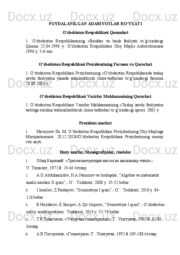 FOYDALANILGAN   ADABIYOTLAR   RO YXATIʻ
O zbekiston	
ʻ   Respublikasi   Qonunlari
1.   O zbekiston   Respublikasining   «Banklar   va   bank   faoliyati   to g risida»gi	
ʻ ʻ ʻ
Qonuni   25.04.1996   y.   O zbekiston   Respublikasi   Oliy   Majlis   Axborotnomasi	
ʻ
1996 y. 5-6-son.
O zbekiston	
ʻ   Respublikasi   Prezidentining   Farmon   va   Qarorlari
1. O zbekiston Respublikasi  Prezidentining «O zbekiston Respublikasida tashqi	
ʻ ʻ
savdo   faoliyatini   yanada   erkinlashtirish   chora-tadbirlari   to g risida»gi   farmoni	
ʻ ʻ
26.09.2003 y.
O zbekiston	
ʻ   Respublikasi   Vazirlar   Mahkamasining   Qarorlari
1. O zbekiston Respublikasi  Vazirlar Mahkamasining «Tashqi  savdo faoliyatini	
ʻ
tartibga solishni takomillashtirish chora-tadbirlari to g risida»gi qarori. 2001 y.	
ʻ ʻ
Prezident   asarlari
1. Mirziyoev Sh. M. O zbekiston Respublikasi Prezidentining Oliy Majlisga	
ʻ
Murojaatnomasi.   28.12.2018//O zbekiston   Respublikasi   Prezidentining   rasmiy	
ʻ
veb-sayti.
Ilmiy   asarlar,   Monografiyalar,   risolalar
1. Обид   Каримий   « Тригонометриядан мисол ва масалалар ечиш »,-
У .: Тошкент , 1972  й . 24-46  бетлар .
2. A.U.Abduhamidov, H.A.Nasimov va boshqalar, ”Algebra va matematik 
analiz asoslari II qism”,- O’.: Toshkent, 2008 y. 35-52 betlar.
3. I.Isroilov, Z.Pashayev, ”Geometriya I qism”,- O’.: Toshkent, 2010 y. 84-
126 betlar.
4. B.Haydarov, E.Sariqov, A.Qo’chqorov, ”Geometriya I qism”,- O’zbekiston
milliy ensiklopediyasi. :Toshkent, 2014 y. 52-76 betlar.
5. Т . Р . Тулагонов , « Учбурчак   геометрияси », T. : Укитувчи , 1997  й . 82-85 
бетлар .
6. A. В . Погорелов , « Геометрия »-T. : Укитувчи , 1992  й .109-188  бетлар .  