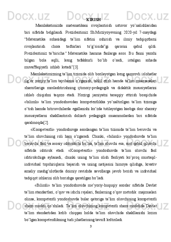 KIRISH
      Mamlakatimizda     matematikani     rivojlantirish     ustuvor     yo’nalishlaridan
biri  sifatida  belgilandi.  Prezidentimiz  Sh.Mirziyoyevning  2020-yil  7-maydagi
“Matematika     sohasidagi     ta’lim     sifatini     oshirish     va     ilmiy     tadqiqotlarni
rivojlantirish     chora     tadbirlari     to’g’risida”gi     qarorini     qabul     qildi.
Prezidentimiz  ta’biricha “ Matematika  hamma  fanlarga  asos.  Bu  fanni  yaxshi
bilgan     bola     aqlli,     keng     tafakkurli     bo’lib     o’sadi,     istalgan     sohada
muvaffaqiyatli  ishlab  ketadi”[3].  
Mamlakatimizning ta’lim tizimida olib borilayotgan keng qamrovli islohatlar
ilg’or   xorijiy   ta’lim   tajribasini   o’rganish,   tahlil   etish   hamda   ta’lim   muassasalari
sharoitlariga   moslashtirishning   ijtimoiy-pedagogik   va   didaktik   xususiyatlarini
ishlab   chiqishni   taqozo   etadi.   Hozirgi   jamiyatni   taraqqiy   ettirish   bosqichida
«bilimli»   ta’lim   yondoshuvidan   kompetentlikka   yo’naltirilgan   ta’lim   tizimiga
o’tish   hamda  bitiruvchilarda  egallanishi   ko’zda   tutilayotgan   kasbga   doir  shaxsiy
xususiyatlarni   shakllantirish   dolzarb   pedagogik   muammolardan   biri   sifatida
qaralmoqda[2].
«Kompetentli»   yondoshuvga   asoslangan   ta’lim   tizimida   ta’lim   beruvchi   va
ta’lim   oluvchining   roli   ham   o’zgaradi.   Chunki,   «bilimli»   yondoshuvda   ta’lim
beruvchi faol va asosiy ishtirokchi bo’lsa, ta’lim oluvchi esa, sust qabul qiluvchi
sifatida   ishtirok   etadi.   «Kompetentli»   yondoshuvda   ta’lim   oluvchi   faol
ishtirokchiga   aylanadi,   chunki   uning   ta’lim   olish   faoliyati   ko’proq   mustaqil-
individual   topshiriqlarni   bajarish   va   uning   natijasini   himoya   qilishga,   kreativ
amaliy   mashg’ulotlarda   doimiy   ravishda   savollarga   javob   berish   va   individual
tadqiqot ishlarini olib borishga qaratilgan bo’ladi.
  «Bilimli»   ta’lim   yondoshuvida   me’yoriy-huquqiy   asoslar   sifatida   Davlat
ta’lim standartlari, o’quv va ishchi rejalari, fanlarning o’quv metodik  majmualari
olinsa,   kompetentli   yondoshuvda   bular   qatoriga   ta’lim   oluvchining   kompetentli
shaxs modeli  qo’shiladi. Ta’lim  oluvchining kompetentli  shaxs modelida Davlat
ta’lim   standartidan   kelib   chiqqan   holda   ta’lim   oluvchida   shakllanishi   lozim
bo’lgan kompetentlikning turli jihatlarining tavsifi keltiriladi.
3 