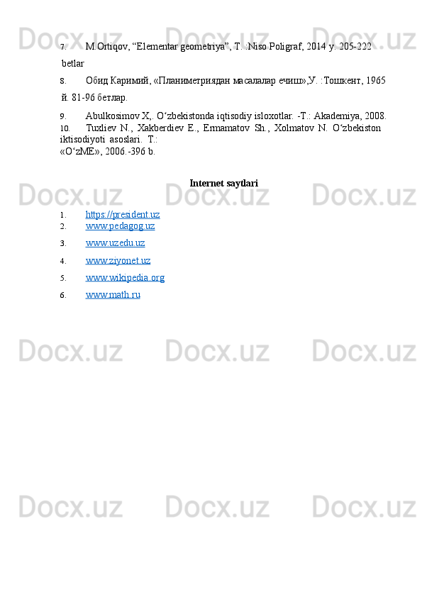 7. M.Ortiqov,  “ Elementar geometriya”, T. :Niso Poligraf, 2014  y. 205-222 
betlar
8. Обид   Каримий , « Планиметриядан   масалалар   ечиш », У . :To шкент , 1965
й . 81-96  бетлар.
9. Abulkosimov   X,.   O zbekistondaʻ   iqtisodiy   isloxotlar.   -T.:   Akademiya,   2008.
10. Tuxliev   N.,   Xakberdiev   E.,   Ermamatov   Sh.,   Xolmatov   N.   O zbekiston	
ʻ  
iktisodiyoti   asoslari.   T.:
«O zME»,	
ʻ   2006.-396   b.
Internet   saytlari
1. https://president.uz        
2. www.pedagog.uz   
3. www.uzedu.uz   
4. www.ziyonet.uz   
5. www.wikipedia.org   
6. www.math.ru    