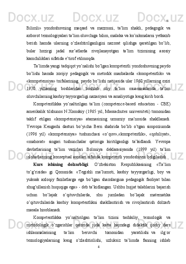   «
Bilimli»   yondoshuvning   maqsad   va   mazmuni,   ta’lim   shakli,   pedagogik   va
axborot texnologiyalari ta’lim oluvchiga bilim, malaka va ko’nikmalarni yetkazib
berish   hamda   ularning   o’zlashtirilganligini   nazorat   qilishga   qaratilgan   bo’lib,
bular   hozirgi   jadal   sur’atlarda   rivojlanayotgan   ta’lim   tizimining   asosiy
kamchiliklari sifatida e’tirof etilmoqda.
Ta’limda yangi tadqiqot yo’nalishi bo’lgan kompetentli yondoshuvning paydo
bo’lishi   hamda   xorijiy   pedagogik   va   metodik   manbalarda   «kompetentlik»   va
«kompetensiya» toifalarining  paydo bo’lishi natijasida ular 1960 yillarning oxiri
1970   yillarning   boshlaridan   boshlab   oliy   ta’lim   muassasalarida   ta’lim
oluvchilarning kasbiy tayyorgarligi nazariyasi va amaliyotiga keng kirib bordi.
Kompetentlikka   yo’naltirilgan   ta’lim   (competence-based   education   -   CBE)
amerikalik  tilshunos  N.Xomskiy   (1965  yil,  Massachutes   universiteti)  tomonidan
taklif   etilgan   «kompetensiya»   atamasining   umumiy   ma’nosida   shakllanadi.
Yevropa   Kengashi   dasturi   bo’yicha   Bern   shahrida   bo’lib   o’tgan   simpoziumda
(1996   yil)   «kompetensiya»   tushunchasi   «o’quv»,«kompetentlik»,   «qobiliyat»,
«mahorat»   singari   tushunchalar   qatoriga   kiritilganligi   ta’kidlandi.   Yevropa
davlatlarining   ta’lim   vazirlari   Boloniya   deklarasiyasida   (1999   yil)   ta’lim
islohatlarining konseptual asoslari sifatida kompetentli yondoshuvni belgilashdi.  
Kurs   ishining   dolzarbligi :   O’zbekiston   Respublikasining   «Ta’lim
to’g’risida»   gi   Qonunida:   «Tegishli   ma’lumoti,   kasbiy   tayyorgarligi,   boy   va
yuksak   axloqiy   fazilatlarga   ega   bo’lgan   shaxslargina   pedagogik   faoliyat   bilan
shug’ullanish huquqiga ega» - deb ta’kidlangan. Ushbu hujjat talablarini bajarish
uchun   bo’lajak   o’qituvchilarda,   shu   jumladan   bo’lajak   matematika
o’qituvchilarida   kasbiy   kompetentlikni   shakllantirish   va   rivojlantirish   dolzarb
masala hisoblanadi.
Kompetentlikka   yo’naltirilgan   ta’lim   tizimi   tashkiliy,   texnologik   va
metodologik   o’zgarishlar   qatorida   juda   katta   hajmdagi   didaktik   ijodiy   dars
ishlanmalarining       ta`lim       beruvchi       tomonidan       yaratilishi   va     ilg`or
texnologiyalarning   keng   o’zlashtirilishi,   uzluksiz   ta’limda   fanning   ishlab
4 